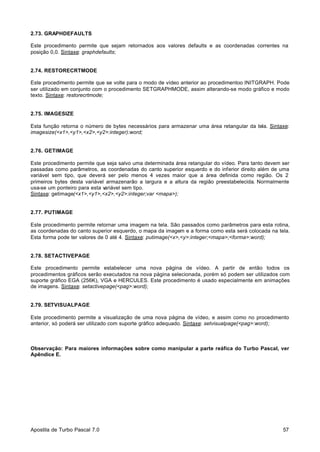 2.73. GRAPHDEFAULTS
Este procedimento permite que sejam retornados aos valores defaults e as coordenadas correntes na
posição 0,0. Sintaxe: graphdefaults;

2.74. RESTORECRTMODE
Este procedimento permite que se volte para o modo de vídeo anterior ao procedimentoo INITGRAPH. Pode
ser utilizado em conjunto com o procedimento SETGRAPHMODE, assim alterando-se modo gráfico e modo
texto. Sintaxe: restorecrtmode;

2.75. IMAGESIZE
Esta função retorna o número de bytes necessários para armazenar uma área retangular da tela. Sintaxe:
imagesize(<x1>,<y1>,<x2>,<y2>:integer):word;

2.76. GETIMAGE
Este procedimento permite que seja salvo uma determinada área retangular do vídeo. Para tanto devem ser
passadas como parâmetros, as coordenadas do canto superior esquerdo e do inferior direito além de uma
variável sem tipo, que deverá ser pelo menos 4 vezes maior que a área definida como região. Os 2
primeiros bytes desta variável armazenarão a largura e a altura da região preestabelecida. Normalmente
usa-se um ponteiro para esta v
ariável sem tipo.
Sintaxe: getimage(<x1>,<y1>,<x2>,<y2>:integer;var <mapa>);

2.77. PUTIMAGE
Este procedimento permite retornar uma imagem na tela. São passados como parâmetros para esta rotina,
as coordenadas do canto superior esquerdo, o mapa da imagem e a forma como esta será colocada na tela.
Esta forma pode ter valores de 0 até 4. Sintaxe: putimage(<x>,<y>:integer;<mapa>;<forma>:word);

2.78. SETACTIVEPAGE
Este procedimento permite estabelecer uma nova página de vídeo. A partir de então todos os
procedimentos gráficos serão executados na nova página selecionada, porém só podem ser utilizados com
suporte gráfico EGA (256K), VGA e HERCULES. Este procedimento é usado especialmente em animações
de imagens. Sintaxe: setactivepage(<pag>:word);

2.79. SETVISUALPAGE
Este procedimento permite a visualização de uma nova página de vídeo, e assim como no procedimento
anterior, só poderá ser utilizado com suporte gráfico adequado. Sintaxe: setvisualpage(<pag>:word);

Observação: Para maiores informações sobre como manipular a parte reáfica do Turbo Pascal, ver
Apêndice E.

Apostila de Turbo Pascal 7.0

57

 