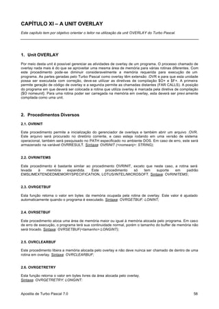 CAPÍTULO XI – A UNIT OVERLAY
Este capítulo tem por objetivo orientar o leitor na utilização da unit OVERLAY do Turbo Pascal.

1. Unit OVERLAY
Por meio desta unit é possível gerenciar as atividades de overlay de um programa. O processo chamado de
overlay nada mais é do que se aproveitar uma mesma área de memória para várias rotinas diferentes. Com
este procedimento pode-se diminuir consideravelmente a memória requerida para execução de um
programa. As partes geradas pelo Turbo Pascal como overlay têm extensão .OVR e para que esta unidade
possa ser executada com correção, deve-se utilizar as diretivas de compilação $O+ e $F+. A primeira
permite geração de código de overlay e a segunda permite as chamadas distantes (FAR CALLS). A posição
do programa em que deverá ser colocada a rotina que utiliza overlay é marcada pela diretiva de compilação
{$O nomeunit}. Para uma rotina poder ser carregada na memória em overlay, esta deverá ser previ amente
compilada como uma unit.

2. Procedimentos Diversos
2.1. OVRINIT
Este procedimento permite a inicialização do gerenciador de overlays e também abrir um arquivo .OVR.
Este arquivo será procurado no diretório corrente, e caso esteja rodando em uma versão de sistema
operacional, também será pesquisado no PATH especificado no ambiente DOS. Em caso de erro, este será
armazenado na variável OVRRESULT. Sintaxe: OVRINIT (<nomearq>: STRING);

2.2. OVRINITEMS
Este procedimento é bastante similar ao procedimento OVRINIT, exceto que neste caso, a rotina será
levada
à
memória
expandida.
Este
procedimento
só
tem
suporte
em
padrão
EMSLIMEXTENDEDMEMORYSPECIFICATION, LOTUS/INTEL/MICROSOFT. Sintaxe: OVRINITEMS;

2.3. OVRGETBUF
Esta função retorna o valor em bytes da memória ocupada pela rotina de overlay. Este valor é ajustado
automaticamente quando o programa é executado. Sintaxe: OVRGETBUF: LONINT;

2.4. OVRSETBUF
Este procedimento aloca uma área de memória maior ou igual à memória alocada pelo programa. Em caso
de erro de execução, o programa terá sua continuidade normal, porém o tamanho do buffer de memória não
será trocado. Sintaxe: OVRSETBUF(<tamanho>:LONGINT);

2.5. OVRCLEARBUF
Este procedimento libera a memória alocada pelo overlay e não deve nuinca ser chamado de dentro de uma
rotina em overlay. Sintaxe: OVRCLEARBUF;

2.6. OVRGETRETRY
Esta função retorna o valor em bytes livres da área alocada pelo overlay.
Sintaxe: OVRGETRETRY: LONGINT:

Apostila de Turbo Pascal 7.0

58

 