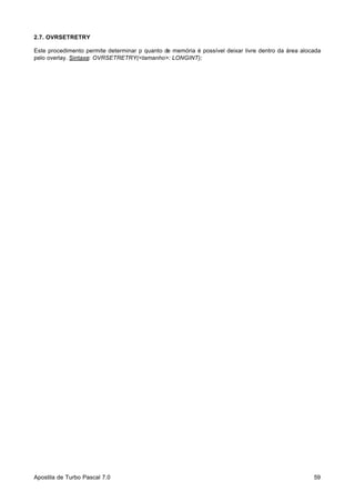2.7. OVRSETRETRY
Este procedimento permite determinar p quanto de memória é possível deixar livre dentro da área alocada
pelo overlay. Sintaxe: OVRSETRETRY(<tamanho>: LONGINT);

Apostila de Turbo Pascal 7.0

59

 
