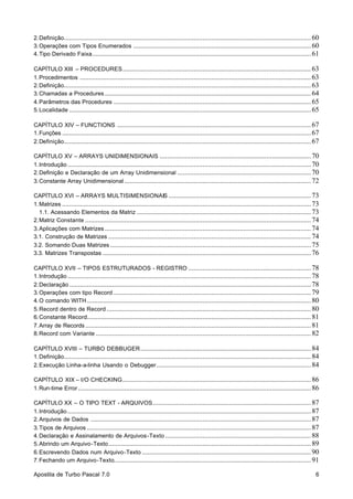 2. Definição........................................................................................................................................... 60
3. Operações com Tipos Enumerados .................................................................................................... 60
4. Tipo Derivado Faixa ........................................................................................................................... 61
CAPÍTULO XIII – PROCEDURES .......................................................................................................... 63
1. Procedimentos .................................................................................................................................. 63
2. Definição........................................................................................................................................... 63
3. Chamadas a Procedures .................................................................................................................... 64
4. Parâmetros das Procedures ............................................................................................................... 65
5. Localidade ........................................................................................................................................ 65
CAPÍTULO XIV – FUNCTIONS ............................................................................................................. 67
1. Funções ............................................................................................................................................ 67
2. Definição........................................................................................................................................... 67
CAPÍTULO XV – ARRAYS UNIDIMENSIONAIS ..................................................................................... 70
1. Introdução ......................................................................................................................................... 70
2. Definição e Declaração de um Array Unidimensional ........................................................................... 70
3. Constante Array Unidimensional ......................................................................................................... 72
CAPÍTULO XVI – ARRAYS MULTISIMENSIONAIS ................................................................................ 73
1. Matrizes ............................................................................................................................................ 73
1.1. Acessando Elementos da Matriz .................................................................................................. 73
2. Matriz Constante ............................................................................................................................... 74
3. Aplicações com Matrizes .................................................................................................................... 74
3.1. Construção de Matrizes .................................................................................................................. 74
3.2. Somando Duas Matrizes ................................................................................................................. 75
3.3. Matrizes Transpostas ..................................................................................................................... 76
CAPÍTULO XVII – TIPOS ESTRUTURADOS - REGISTRO ..................................................................... 78
1. Introdução ......................................................................................................................................... 78
2. Declaração ........................................................................................................................................ 78
3. Operações com tipo Record ............................................................................................................... 79
4. O comando WITH .............................................................................................................................. 80
5. Record dentro de Record ................................................................................................................... 80
6. Constante Record.............................................................................................................................. 81
7. Array de Records ............................................................................................................................... 81
8. Record com Variante ......................................................................................................................... 82
CAPÍTULO XVIII – TURBO DEBBUGER ................................................................................................ 84
1. Definição........................................................................................................................................... 84
2. Execução Linha-a-linha Usando o Debugger ....................................................................................... 84
CAPÍTULO XIX – I/O CHECKING .......................................................................................................... 86
1. Run-time Error ................................................................................................................................... 86
CAPÍTULO XX – O TIPO TEXT - ARQUIVOS ......................................................................................... 87
1. Introdução ......................................................................................................................................... 87
2. Arquivos de Dados ............................................................................................................................ 87
3. Tipos de Arquivos .............................................................................................................................. 87
4. Declaração e Assinalamento de Arquivos-Texto .................................................................................. 88
5. Abrindo um Arquivo-Texto .................................................................................................................. 89
6. Escrevendo Dados num Arquivo-Texto ............................................................................................... 90
7. Fechando um Arquivo-Texto............................................................................................................... 91
Apostila de Turbo Pascal 7.0

6

 