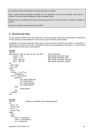 As variáveis de tipos enumerados não podem ser lidas ou escritas.
Não é válida nenhuma operação aritmética com os elementos de um tipo enumerado, como somar 1,
diminuir 2 ou somar duas constantes ou mais constantes do tipo.
Podemos usar as constantes dos tipos enumerados para servir de índice de vetores / matrizes e também no
loop for.
A ordem do primeiro elemento do tipo tem valor 0.

4. Tipo Derivado Faixa
Um tipo pode ser definido como uma parte de um dado tipo escalar. Esta parte ou faixa define o domínio de
um tipo escalar que está associado a um novo tipo, que é chamado de tipo escalar.
A definição de uma faixa (subrange) indica quais os valores mínimo e máximo que podem ser assumidos. A
descrição de uma faixa se faz com a indicação dos seus limites separados por dois pontos (..), onde o limite
inferior deve ser menor que o limite superior.
Exemplo:
uses crt;
type semana = (seg, ter, qua, qui, sex, sab, dom):
coluna = 1..80;
maius = ‘A’..’Z’;
d_util = seg..sex;
num = -128..130;
var
letra: maius;
dia: d_util;
begin
clrscr;
for letra := ‘J’ to ‘P’ do
write(letra:2);
for dia := seg to sex do
case dia of
seg: writeln(‘Segunda’);
ter: writeln(‘Terça’);
qua: writeln(‘Quarta’);
qui: writeln(‘Quinta’);
other
writeln(‘Sexta’);
end;
readkey;
end.

{tipo enumerado}
{tipo escalar associado: byte}
{tipo escalar associado: char}
{tipo escalar associado: semana}
{tipo escalar associado: integer}

Exemplo:
uses crt;
{observe o resultado visual desse programa}
var
linha: 1..25;
coluna: 1..80;
cor: 0..15;
caracter: char;
begin
clrscr;
repeat
linha := random(24)+1;
coluna := random(80)+1;
cor := random(16);
Apostila de Turbo Pascal 7.0

61

 
