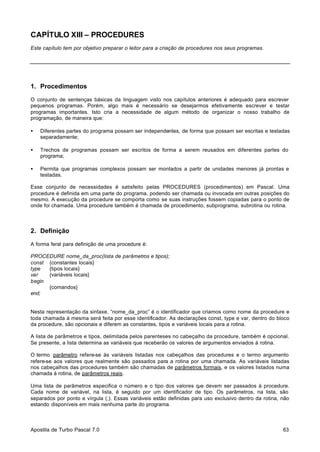 CAPÍTULO XIII – PROCEDURES
Este capítulo tem por objetivo preparar o leitor para a criação de procedures nos seus programas.

1. Procedimentos
O conjunto de sentenças básicas da linguagem visto nos capítulos anteriores é adequado para escrever
pequenos programas. Porém, algo mais é necessário se desejarmos efetivamente escrever e testar
programas importantes. Isto cria a necessidade de algum método de organizar o nosso trabalho de
programação, de maneira que:
•

Diferentes partes do programa possam ser independentes, de forma que possam ser escritas e testadas
separadamente;

•

Trechos de programas possam ser escritos de forma a serem reusados em diferentes partes do
programa;

•

Permita que programas complexos possam ser montados a partir de unidades menores já prontas e
testadas.

Esse conjunto de necessidades é satisfeito pelas PROCEDURES (procedimentos) em Pascal. Uma
procedure é definida em uma parte do programa, podendo ser chamada ou invocada em outras posições do
mesmo. A execução da procedure se comporta como se suas instruções fossem copiadas para o ponto de
onde foi chamada. Uma procedure também é chamada de procedimento, subprograma, subrotina ou rotina.

2. Definição
A forma feral para definição de uma procedure é:
PROCEDURE nome_da_proc(lista de parâmetros e tipos);
const {constantes locais}
type
{tipos locais}
var
{variáveis locais}
begin
{comandos}
end;

Nesta representação da sintaxe, “nome_da_proc” é o identificador que criamos como nome da procedure e
toda chamada à mesma será feita por esse identificador. As declarações const, type e var, dentro do bloco
da procedure, são opcionais e diferem as constantes, tipos e variáveis locais para a rotina.
A lista de parâmetros e tipos, delimitada pelos parenteses no cabeçalho da procedure, também é opcional.
Se presente, a lista determina as variáveis que receberão os valores de argumentos enviados à rotina.
O termo parâmetro refere-se às variáveis listadas nos cabeçalhos das procedures e o termo argumento
refere-se aos valores que realmente são passados para a rotina por uma chamada. As variáveis listadas
nos cabeçalhos das procedures também são chamadas de parâmetros formais, e os valores listados numa
chamada à rotina, de parâmetros reais.
Uma lista de parâmetros especifica o número e o tipo dos valores q devem ser passados à procedure.
ue
Cada nome de variável, na lista, é seguido por um identificador de tipo. Os parâmetros, na lista, são
separados por ponto e vírgula (;). Essas variáveis estão definidas para uso exclusivo dentro da rotina, não
estando disponíveis em mais nenhuma parte do programa.

Apostila de Turbo Pascal 7.0

63

 