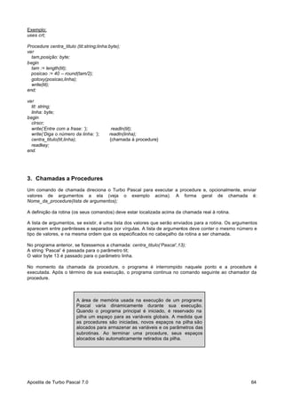 Exemplo:
uses crt;
Procedure centra_titulo (tit:string;linha:byte);
var
tam,posição: byte;
begin
tam := length(tit);
posicao := 40 – round(tam/2);
gotoxy(posicao,linha);
write(tit);
end;
var
tit: string;
linha: byte;
begin
clrscr;
write(‘Entre com a frase: ‘);
write(‘Diga o número da linha: ‘);
centra_titulo(tit,linha);
readkey;
end.

readln(tit);
readln(linha);
{chamada à procedure}

3. Chamadas a Procedures
Um comando de chamada direciona o Turbo Pascal para executar a procedure e, opcionalmente, enviar
valores de argumentos a ela (veja o exemplo acima). A forma geral de chamada é:
Nome_da_procedure(lista de argumentos);
A definição da rotina (os seus comandos) deve estar localizada acima da chamada real à rotina.
A lista de argumentos, se existir, é uma lista dos valores que serão enviados para a rotina. Os argumentos
aparecem entre parênteses e separados por vírgulas. A lista de argumentos deve conter o mesmo número e
tipo de valores, e na mesma ordem que os especificados no cabeçalho da rotina a ser chamada.
No programa anterior, se fizessemos a chamada: centra_titulo(‘Pascal’,13);
A string ‘Pascal’ é passada para o parâmetro tit;
O valor byte 13 é passado para o parâmetro linha.
No momento da chamada da procedure, o programa é interrompido naquele ponto e a procedure é
executada. Após o término de sua execução, o programa continua no comando seguinte ao chamador da
procedure.

A área de memória usada na execução de um programa
Pascal varia dinamicamente durante sua execução.
Quando o programa principal é iniciado, é reservado na
pilha um espaço para as variáveis globais. A medida que
as procedures são iniciadas, novos espaços na pilha são
alocados para armazenar as variáveis e os parâmetros das
subrotinas. Ao terminar uma procedure, seus espaços
alocados são automaticamente retirados da pilha.

Apostila de Turbo Pascal 7.0

64

 