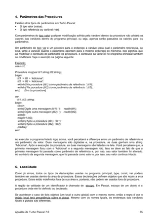 4. Parâmetros das Procedures
Existem dois tipos de parâmetros em Turbo Pascal:
• O tipo valor (value).
• O tipo referência ou variável (var).
Com parâmetros do tipo valor qualquer modificação sofrida pela variável dentro da procedure não afetará os
valores das variáveis dentro do programa princiapl, ou seja, apenas serão passados os valores para os
parâmetros.
Um parâmetro do tipo var é um ponteiro para o endereço a variável para qual o parâmetro referencia, ou
seja, tanto a variável quanto o parâmetro apontam para o mesmo endereço de memória. Isto significa que
ao modificar o conteúdo do parâmetro na procedure, o conteúdo da variável no programa principal também
se modificará. Veja o exemplo na página seguinte:
Exemplo:
uses crt;
Procedure msg(var tit1:string;tit2:string);
begin
tit1 := tit1 + ‘Adicional’;
tit2 := tit2 + ‘Adicional’;
writeln(‘Na procedure (tit1) como parâmetro de referência: ‘,tit1);
writeln(‘Na procedure (tit2) como parâmetro de referência: ‘,tit2);
end;
{fim da procedure}
var
tit1, tit2: string;
begin
clrscr;
write(‘Digite uma mensagem (tit1): ‘); readln(tit1);
write(‘Digite outra mensagem (tit2): ‘); readln(tit2);
writeln;
msg(tit1,tit2);
writeln(‘Após a procedure (tit1): ‘,tit1);
writeln(‘Após a procedure (tit2): ‘,tit2);
readkey;
end.

Ao executar o programa listado logo acima, você perceberá a diferença entre um parâmetro de referência e
um parâmetro de valor. Duas mensagens são digitadas e, na procedure, as duas ganham uma string
‘Adicional’. Após a execução da procedure, as duas mensagens são listadas na tela. Você perceberá que, a
primeira mensagem ficou com o ‘Adicional’ e a segunda mensagem não. Isso se deve ao fato de que a
primeira mensagem foi passada como parâmetro de referência e, por isso, seu valor também foi alterado.
Ao contrário da segunda mensagem, que foi passada como valor e, por isso, seu valor continua intacto.

5. Localidade
Como já vimos, todos os tipos de declarações usadas no programa principal, type, const, var podem
também ser usadas dentro da área da procedure. Essas declarações definem objetos que são locais a esta
procedure. Estes estão indefinidos fora de sua área e, portanto, não podem ser usados fora da procedure.
A região de validade de um identificador é chamada de escopo. Em Pascal, escopo de um objeto é a
procedure onde ele foi definido ou declarado.
Se acontecer o caso de dois objetos (um local e outro global) com o mesmo nome, então a regra é que o
objeto local terá precedência sobre o global. Mesmo com os nomes iguais, os endereços das variáveis
locais e globais são diferentes.

Apostila de Turbo Pascal 7.0

65

 