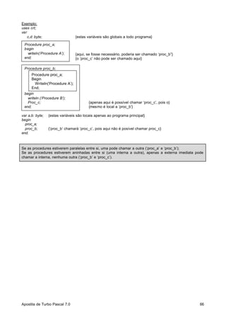 Exemplo:
uses crt;
var
c,d: byte;

{estas variáveis são globais a todo programa}

Procedure proc_a;
begin
writeln(‘Procedure A’);
end;

{aqui, se fosse necessário, poderia ser chamado ‘proc_b”}
{o ‘proc_c’ não pode ser chamado aqui}

Procedure proc_b;

Procedure proc_a;
Begin
Writeln(‘Procedure A’);
End;
begin
writeln (‘Procedure B’);
Proc_c;
end;
var a,b: byte;
begin
proc_a;
proc_b;
end.

{apenas aqui é possível chamar ‘proc_c’, pois o}
{mesmo é local a ‘proc_b’}

{estas variáveis são locais apenas ao programa principal}

{‘proc_b’ chamará ‘proc_c’, pois aqui não é posível chamar proc_c}

Se as procedures estiverem paralelas entre si, uma pode chamar a outra (‘proc_a’ e ‘proc_b’);
Se as procedures estiverem aninhadas entre si (uma interna a outra), apenas a externa imediata pode
chamar a interna, nenhuma outra (‘proc_b’ e ‘proc_c’).

Apostila de Turbo Pascal 7.0

66

 