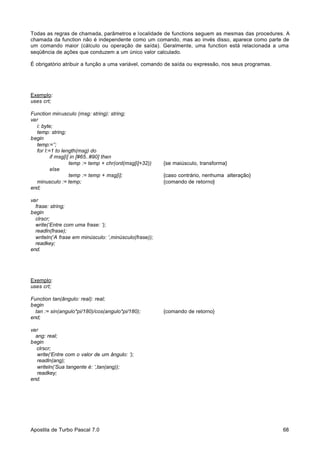 Todas as regras de chamada, parâmetros e localidade de functions seguem as mesmas das procedures. A
chamada da function não é independente como um comando, mas ao invés disso, aparece como parte de
um comando maior (cálculo ou operação de saída). Geralmente, uma function está relacionada a uma
seqüência de ações que conduzem a um único valor calculado.
É obrigatório atribuir a função a uma variável, comando de saída ou expressão, nos seus programas.

Exemplo:
uses crt;
Function minusculo (msg: string): string;
var
i: byte;
temp: string;
begin
temp:=’’;
for I:=1 to length(msg) do
if msg[i] in [#65..#90] then
temp := temp + chr(ord(msg[i]+32))
else
temp := temp + msg[i];
minusculo := temp;
end;

{se maiúsculo, transforma}
{caso contrário, nenhuma alteração}
{comando de retorno}

var
frase: string;
begin
clrscr;
write(‘Entre com uma frase: ‘);
readln(frase);
writeln(‘A frase em minúsculo: ‘,minúsculo(frase));
readkey;
end.

Exemplo:
uses crt;
Function tan(ângulo: real): real;
begin
tan := sin(angulo*pi/180)/cos(angulo*pi/180);
end;

{comando de retorno}

var
ang: real;
begin
clrscr;
write(‘Entre com o valor de um ângulo: ‘);
readln(ang);
writeln(‘Sua tangente é: ‘,tan(ang));
readkey;
end.

Apostila de Turbo Pascal 7.0

68

 