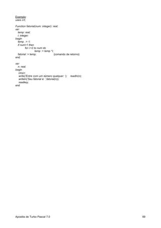 Exemplo:
uses crt;
Function fatorial(num: integer): real;
var
temp: real;
i: integer;
begin
temp. := 1;
if num>1 then
for i:=2 to num do
temp := temp *i;
fatorial := temp;
{comando de retorno}
end;
var
n: real;
begin
clrscr;
write(‘Entre com um número qualquer: ‘);
writeln(‘Seu fatorial é: ‘,fatorial(n));
readkey;
end.

Apostila de Turbo Pascal 7.0

readln(n);

69

 