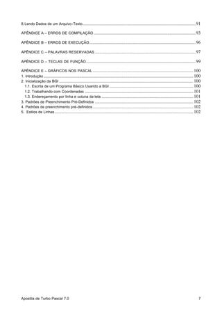 8. Lendo Dados de um Arquivo-Texto ..................................................................................................... 91
APÊNDICE A – ERROS DE COMPILAÇÃO ........................................................................................... 93
APÊNDICE B – ERROS DE EXECUÇÃO ............................................................................................... 96
APÊNDICE C – PALAVRAS RESERVADAS .......................................................................................... 97
APÊNDICE D – TECLAS DE FUNÇÃO .................................................................................................. 99
APÊNDICE E – GRÁFICOS NOS PASCAL .......................................................................................... 100
1. Introdução ...................................................................................................................................... 100
2. Inicialização da BGI ........................................................................................................................ 100
1.1. Escrita de um Programa Básico Usando a BGI ........................................................................... 100
1.2. Trabalhando com Coordenadas ................................................................................................. 101
1.3. Endereçamento por linha e coluna da tela .................................................................................. 101
3. Padrões de Preenchimento Pré-Definidos ........................................................................................ 102
4. Padrões de preenchimento pré-definidos .......................................................................................... 102
5. Estilos de Linhas ............................................................................................................................ 102

Apostila de Turbo Pascal 7.0

7

 