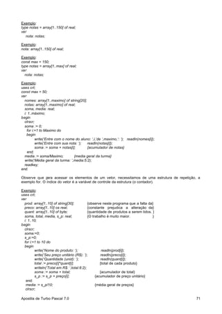 Exemplo:
type notas = array[1..150] of real;
var
nota: notas;
Exemplo:
nota: array[1..150] of real;
Exemplo:
const max = 150;
type notas = array[1..max] of real;
var
nota: notas;
Exemplo:
uses crt;
const max = 50;
var
nomes: array[1..maximo] of string[20];
notas: array[1..maximo] of real;
soma, media: real;
i: 1..máximo;
begin
clrscr;
soma := 0;
for i:=1 to Maximo do
begin
write(‘Entre com o nome do aluno: ‘,i,’de ‘,maximo,’: ‘); readln(nomes[i]);
write(‘Entre com sua nota: ‘);
readln(notas[i]);
soma := soma + notas[i];
{acumulador de notas}
end;
media := soma/Maximo;
{media geral da turma}
write(‘Média geral da turma: ‘,media:5:2);
readkey;
end.
Observe que p
ara acessar os elementos de um vetor, necessitamos de uma estrutura de repetição, a
exemplo for. O índice do vetor é a variável de controle da estrutura (o contador).
Exemplo:
uses crt;
var
prod: array[1..10] of string[30];
{observe neste programa que a falta da}
preco: array[1..10] os real;
{constante prejudica a alteração da}
quant: array[1..10] of byte;
{quantidade de produtos a serem lidos. }
soma, total, media, s_p: real;
{O trabalho é muito maior.
}
i: 1..10;
begin
clrscr;
soma:=0;
s_p:=0;
for i:=1 to 10 do
begin
write(‘Nome do produto: ‘);
readln(prod[i]);
write(‘Seu preço unitário (R$): ‘);
readln(preco[i]);
write(‘Quantidade (unid): ‘);
readln(quant[i]);
total := preco[i]*quant[i];
{total de cada produto}
writeln(‘Total em R$: ‘,total:8:2);
soma := soma + total;
{acumulador de total}
s_p := s_p + preço[i];
{acumulador de preço unitário}
end;
media := s_p/10;
{média geral de preços}
clrscr;
Apostila de Turbo Pascal 7.0

71

 