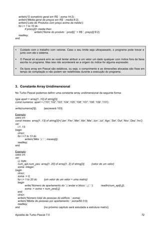 writeln(‘O somatório geral em R$: ‘,soma:14:2);
writeln(‘Média geral de preços em R$: ‘,media:8:2);
writeln(‘Lista de Produtos com preço acima da média’);
for i:= 1 to 10 do
if preco[i]> media then
writeln(‘Nome do produto: ‘,prod[i],’ = R$ ‘, preço[i]:8:2);
readkey;
end.

•

Cuidado com o trabalho com vetores. Caso o seu limite seja ultrapassado, o programa pode travar e
junto com ele o sistema.

•

O Pascal só acusará erro se você tentar atribuir a um vetor um dado qualquer com índice fora da faixa
escrita no programa. Mas isso não acontecerá se a origem do índice for alguma expressão.

•

Os tipos array em Pascal são estáticos, ou seja, o comprimento e as dimensões alocadas são fixas em
tempo de compilação e não podem ser redefinidas durante a execução do programa.

3. Constante Array Unidimensional
No Turbo Pascal podemos definir uma constante array unidimensional da seguinte forma:
type apart = array[1..10] of string[3];
const numeros: apart = (‘101,’102’,’103’,’104’,’105’,’106’,’107’,’108’,’109’,’110’);
…
write(numeros[3]);
{escreverá 103}
Exemplo:
uses crt;
const meses: array[1..13] of string[3]={‘Jan’,’Fev’,’Mar’,’Abr’,’Mai’,’Jun’,’Jul’,’Ago’,’Set’,’Out’,’Nov’,’Dez’,’Inv’};
var
i:1..13;
begin
clrscr;
for i:=1 to 13 do
writeln(‘Mês ‘,i,’: ‘, meses[i]);
readkey;
end.
Exemplo:
uses crt;
var
i,j: byte;
num_apt,num_pes: array[1..20] of array[1..3] of string[3];
{vetor de um vetor}
soma: integer;
begin
clrscr;
soma := 0;
for i:= 1 to 20 do
{um vetor de um vetor = uma matriz}
begin
write(‘Número de apartamento do ‘,i,’andar e bloco ‘, j,’: ‘);
readln(num_apt[i,j]);
soma := soma + num_pes[i,j];
end;
clrscr;
writeln(‘Número total de pessoas do edifício: ‘,soma);
writeln(‘Média de pessoas por apartamento: ‘,soma/60:3:0);
readkey;
end.
{no próximo capítulo será estudada a estrutura matriz}
Apostila de Turbo Pascal 7.0

72

 