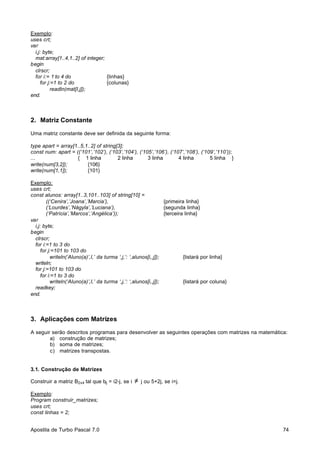 Exemplo:
uses crt;
var
i,j: byte;
mat:array[1..4,1..2] of integer;
begin
clrscr;
for i:= 1 to 4 do
{linhas}
for j:=1 to 2 do
{colunas}
readln(mat[I,j]);
end.

2. Matriz Constante
Uma matriz constante deve ser definida da seguinte forma:
type apart = array[1..5,1..2] of string[3];
const num: apart = ((‘101’,’102’), (‘103’,’104’), (‘105’,’106’), (‘107’,’108’), (‘109’,’110’));
...
{ 1 linha
2 linha
3 linha
4 linha
5 linha }
write(num[3,2]);
{106}
write(num[1,1]);
{101}
Exemplo:
uses crt;
const alunos: array[1..3,101..103] of string[10] =
((‘Cenira’,’Joana’,’Marcia’),
{primeira linha}
(‘Lourdes’,’Nágyla’,’Luciana’),
{segunda linha}
(‘Patrícia’,’Marcos’,’Angélica’));
{terceira linha}
var
i,j: byte;
begin
clrscr;
for i:=1 to 3 do
for j:=101 to 103 do
writeln(‘Aluno(a)’,I,’ da turma ‘,j,’: ‘,alunos[i,,j]);
{listará por linha}
writeln;
for j:=101 to 103 do
for i:=1 to 3 do
writeln(‘Aluno(a)’,I,’ da turma ‘,j,’: ‘,alunos[i,,j]);
{listará por coluna}
readkey;
end.

3. Aplicações com Matrizes
A seguir serão descritos programas para desenvolver as seguintes operações com matrizes na matemática:
a) construção de matrizes;
b) soma de matrizes;
c) matrizes transpostas.

3.1. Construção de Matrizes
Construir a matriz B2x4 tal que bij = i2-j, se i

≠

j ou 5+2j, se i=j.

Exemplo:
Program construir_matrizes;
uses crt;
const linhas = 2;
Apostila de Turbo Pascal 7.0

74

 