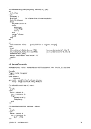 Procedure escreva_matriz(msg:string; m1:matriz; x,y:byte);
var
i,j: 1..linhas;
begin
gotoxy(x,y-1);
write(msg);
{na linha de cima, escreva mensagem}
for i:=1 to linhas do
begin
for j:=1 to colunas do
begin
gotoxy(x,y);
write(m1[i,j]);
inc(x,4);
end;
dec(x,4*colunas);
inc(y);
end;
end.
var
mat1,mat2,soma: matriz;
{variáveis locais ao programa principal}
begin
clrscr;
leia_matriz(mat1,’Matriz Numero 1’,1,2);
{começando na coluna 1, linha 2}
leia_matriz(mat2,’Matriz Numero 2’,40,2);
{começando na coluna 40, linha 2}
soma(mat1,mat2,soma);
escreva_matriz(‘Matriz soma’,soma,1,12);
readkey;
end.

3.3. Matrizes Transpostas
Matriz transposta é toda a matriz onde são trocadas as linhas pelas colunas, ou vice-versa.
Exemplo:
Program matriz_transposta;
uses crt;
const linhas=3;
colunas=2;
type matriz = array[1..linhas,1..colunas] of integer;
transp = array[1..colunas,1..linhas] of integer;
Procedure leia_matriz(var m1: matriz);
var
i,j:byte;
begin
for i:= 1 to linhas do
for j:=1 to colunas do
begin
gotoxy(j*5,2+i*2);
read(m1[i,j]);
end;
end;
Procedure transposta(m1: matriz;var t: transp);
var
i,j:byte;
begin
for i:= 1 to linhas do
for j:=1 to colunas do
t[i,j] := m1[i,j];
end;
Apostila de Turbo Pascal 7.0

76

 