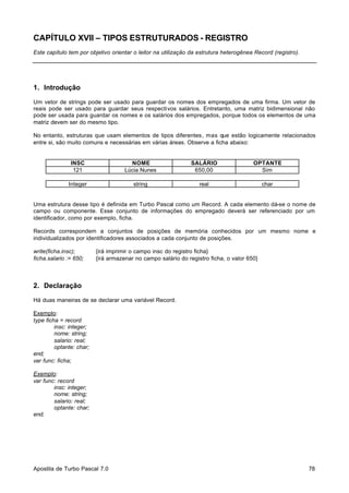 CAPÍTULO XVII – TIPOS ESTRUTURADOS - REGISTRO
Este capítulo tem por objetivo orientar o leitor na utilização da estrutura heterogênea Record (registro).

1. Introdução
Um vetor de strings pode ser usado para guardar os nomes dos empregados de uma firma. Um vetor de
reais pode ser usado para guardar seus respectivos salários. Entretanto, uma matriz bidimensional não
pode ser usada para guardar os nomes e os salários dos empregados, porque todos os elementos de uma
matriz devem ser do mesmo tipo.
No entanto, estruturas que usam elementos de tipos diferentes, mas que estão logicamente relacionados
entre si, são muito comuns e necessárias em várias áreas. Observe a ficha abaixo:

INSC
121

NOME
Lúcia Nunes

SALÁRIO
650,00

OPTANTE
Sim

Integer

string

real

char

Uma estrutura desse tipo é definida em Turbo Pascal como um Record. A cada elemento dá-se o nome de
campo ou componente. Esse conjunto de informações do empregado deverá ser referenciado por um
identificador, como por exemplo, ficha.
Records correspondem a conjuntos de posições de memória conhecidos por um mesmo nome e
individualizados por identificadores associados a cada conjunto de posições.
write(ficha.insc);
ficha.salario := 650;

{irá imprimir o campo insc do registro ficha}
{irá armazenar no campo salário do registro ficha, o valor 650}

2. Declaração
Há duas maneiras de se declarar uma variável Record.
Exemplo:
type ficha = record
insc: integer;
nome: string;
salario: real;
optante: char;
end;
var func: ficha;
Exemplo:
var func: record
insc: integer;
nome: string;
salario: real;
optante: char;
end;

Apostila de Turbo Pascal 7.0

78

 