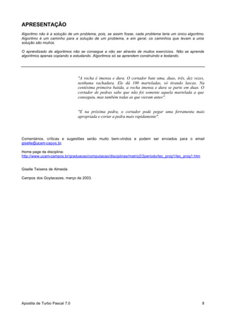 APRESENTAÇÃO
Algoritmo não é a solução de um problema, pois, se assim fosse, cada problema teria um único algoritmo.
Algoritmo é um caminho para a solução de um problema, e em geral, os caminhos que levam a uma
solução são muitos.
O aprendizado de algoritmos não se consegue a não ser através de muitos exercícios. Não se aprende
algoritmos apenas copiando e estudando. Algoritmos só se aprendem construindo e testando.

"A rocha é imensa e dura. O cortador bate uma, duas, três, dez vezes,
nenhuma rachadura. Ele dá 100 marteladas, só tirando lascas. Na
centésima primeira batida, a rocha imensa e dura se parte em duas. O
cortador de pedras sabe que não foi somente aquela martelada a que
conseguiu, mas também todas as que vieram antes".
"E na próxima pedra, o cortador pode pegar uma ferramenta mais
apropriada e cortar a pedra mais rapidamente".

Comentários, críticas e sugestões serão muito bem-vindos e podem ser enviados para o email
giselle@ucam-capos.br.
Home page da disciplina:
http://www.ucam-campos.br/graduacao/computacao/disciplinas/matriz2/2periodo/tec_prog1/tec_prog1.htm

Giselle Teixeira de Almeida
Campos dos Goytacazes, março de 2003.

Apostila de Turbo Pascal 7.0

8

 