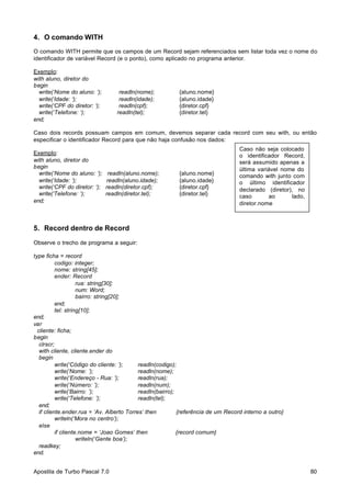 4. O comando WITH
O comando WITH permite que os campos de um Record sejam referenciados sem listar toda vez o nome do
identificador de variável Record (e o ponto), como aplicado no programa anterior.
Exemplo:
with aluno, diretor do
begin
write(‘Nome do aluno: ‘);
write(‘Idade: ‘);
write(‘CPF do diretor: ‘);
write(‘Telefone: ‘);
end;

readln(nome);
readln(idade);
readln(cpf);
readln(tel);

{aluno.nome}
{aluno.idade}
{diretor.cpf}
{diretor.tel}

Caso dois records possuam campos em comum, devemos separar cada record com seu with, ou então
especificar o identificador Record para que não haja confusão nos dados:
Exemplo:
with aluno, diretor do
begin
write(‘Nome do aluno: ‘);
write(‘Idade: ‘);
write(‘CPF do diretor: ‘);
write(‘Telefone: ‘);
end;

readln(aluno.nome);
readln(aluno.idade);
readln(diretor.cpf);
readln(diretor.tel);

{aluno.nome}
{aluno.idade}
{diretor.cpf}
{diretor.tel}

Caso não seja colocado
o identificador Record,
será assumido apenas a
última variável nome do
comando with junto com
o último identificador
declarado (diretor), no
caso
ao
lado,
diretor.nome

5. Record dentro de Record
Observe o trecho de programa a seguir:
type ficha = record
codigo: integer;
nome: string[45];
ender: Record
rua: string[30];
num: Word;
bairro: string[20];
end;
tel: string[10];
end;
var
cliente: ficha;
begin
clrscr;
with cliente, cliente.ender do
begin
write(‘Código do cliente: ’);
readln(codigo);
write(‘Nome: ’);
readln(nome);
write(‘Endereço - Rua: ’);
readln(rua);
write(‘Número: ’);
readln(num);
write(‘Bairro: ’);
readln(bairro);
write(‘Telefone: ’);
readln(tel);
end;
if cliente.ender.rua = ‘Av. Alberto Torres’ then
{referência de um Record interno a outro}
writeln(‘Mora no centro’);
else
if cliente.nome = ‘Joao Gomes’ then
{record comum}
writeln(‘Gente boa’);
readkey;
end.
Apostila de Turbo Pascal 7.0

80

 