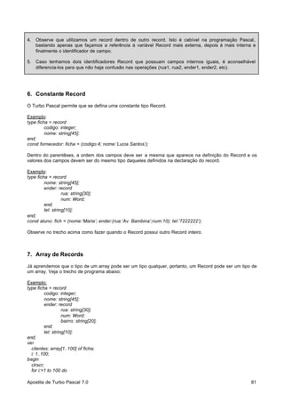 4.

Observe que utilizamos um record dentro de outro record. Isto é cabível na programação Pascal,
bastando apenas que façamos a referência à variável Record mais externa, depois à mais interna e
finalmente o identificador de campo.

5.

Caso tenhamos dois identificadores Record que possuam campos internos iguais, é aconselhável
diferencia-los para que não haja confusão nas operações (rua1, rua2, ender1, ender2, etc).

6. Constante Record
O Turbo Pascal permite que se defina uma constante tipo Record.
Exemplo:
type ficha = record
codigo: integer;
nome: string[45];
end;
const fornecedor: ficha = (codigo:4; nome:’Lucia Santos’);
Dentro do parentêses, a ordem dos campos deve ser a mesma que aparece na definição do Record e os
valores dos campos devem ser do mesmo tipo daqueles definidos na declaração do record.
Exemplo:
type ficha = record
nome: string[45];
ender: record
rua: string[30];
num: Word;
end;
tel: string[10];
end;
const aluno: fich = (nome:’Maria’; ender:(rua:’Av. Bambina’;num:10); tel:’7222222’);
Observe no trecho acima como fazer quando o Record possui outro Record inteiro.

7. Array de Records
Já aprendemos que o tipo de um array pode ser um tipo qualquer, portanto, um Record pode ser um tipo de
um array. Veja o trecho de programa abaixo:
Exemplo:
type ficha = record
codigo: integer;
nome: string[45];
ender: record
rua: string[30];
num: Word;
bairro: string[20];
end;
tel: string[10];
end;
var
clientes: array[1..100] of ficha;
i: 1..100;
begin
clrscr;
for i:=1 to 100 do
Apostila de Turbo Pascal 7.0

81

 