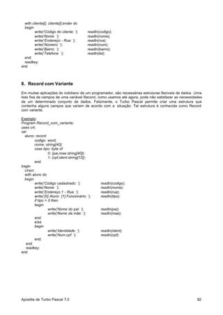 with cliente[i], cliente[i].ender do
begin
write(‘Código do cliente: ’);
write(‘Nome: ’);
write(‘Endereço - Rua: ’);
write(‘Número: ’);
write(‘Bairro: ’);
write(‘Telefone: ’);
end;
readkey;
end.

readln(codigo);
readln(nome);
readln(rua);
readln(num);
readln(bairro);
readln(tel);

8. Record com Variante
Em muitas aplicações do cotidiano de um programador, são necessárias estruturas flexíveis de dados. Uma
lista fixa de campos de uma variável Record, como usamos até agora, pode não satisfazer as necessidades
de um determinado conjunto de dados. Felizmente, o Turbo Pascal permite criar uma estrutura que
contenha alguns campos que variam de acordo com a situação. Tal estrutura é conhecida como Record
com variante.
Exemplo:
Program Record_com_variante;
uses crt;
var
aluno: record
codigo: word;
nome: string[40];
case tipo: byte of
0: (pai,mae:string[40]);
1: (cpf,ident:string[12]);
end;
begin
clrscr;
with aluno do
begin
write(‘Código cadastrado: ’);
write(‘Nome: ’);
write(‘Endereço 1 - Rua: ’);
write(‘[0] Aluno [1] Funcionário: ’);
if tipo = 0 then
begin
write(‘Nome do pai: ’);
write(‘Nome da mãe: ’);
end;
else
begin
write(‘Identidade: ’);
write(‘Num.cpf: ’);
end;
end;
readkey;
end.

Apostila de Turbo Pascal 7.0

readln(codigo);
readln(nome);
readln(rua);
readln(tipo);

readln(pai);
readln(mae);

readln(ident);
readln(cpf);

82

 