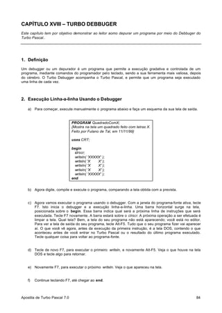 CAPÍTULO XVIII – TURBO DEBBUGER
Este capítulo tem por objetivo demonstrar ao leitor aomo depurar um programa por meio do Debbuger do
Turbo Pascal..

1. Definição
Um debugger ou um depurador é um programa que permite a execução gradativa e controlada de um
programa, mediante comandos do programador pelo teclado, sendo a sua ferramenta mais valiosa, depois
do cérebro. O Turbo Debugger acompanha o Turbo Pascal, e permite que um programa seja executado
uma linha de cada vez.

2. Execução Linha-a-linha Usando o Debugger
a) Para começar, execute manualmente o programa abaixo e faça um esquema da sua tela de saída.

PROGRAM QuadradoComX;
{Mostra na tela um quadrado feito com letras X.
Feito por Fulano de Tal, em 11/11/99}
uses CRT;
begin
clrscr;
writeln( 'XXXXX' );
writeln( 'X
X' );
writeln( 'X
X' );
writeln( 'X
X' );
writeln( 'XXXXX' );
end.
b) Agora digite, compile e execute o programa, comparando a tela obtida com a prevista.

c) Agora vamos executar o programa usando o debugger. Com a janela do programa-fonte ativa, tecle
F7. Isto inicia o debugger e a execução linha-a-linha. Uma barra horizontal surge na tela,
posicionada sobre o begin. Essa barra indica qual será a próxima linha de instruções que será
executada. Tecle F7 novamente. A barra estará sobre o clrscr. A próxima operação a ser efetuada é
limpar a tela. Qual tela? Bem, a tela do seu programa não está aparecendo; você está no editor.
Para ver a tela de saída do seu programa, tecle Alt-F5. Tudo que o seu programa fizer vai aparecer
aí. O que você vê agora, antes da execução da primeira instrução, é a tela DOS, contendo o que
aconteceu antes de você entrar no Turbo Pascal ou o resultado do último programa executado.
Tecle qualquer coisa para voltar ao programa-fonte.

d) Tecle de novo F7, para executar o primeiro writeln, e novamente Alt-F5. Veja o que houve na tela
DOS e tecle algo para retornar.

e) Novamente F7, para executar o próximo writeln. Veja o que apareceu na tela.

f)

Continue teclando F7, até chegar ao end.

Apostila de Turbo Pascal 7.0

84

 