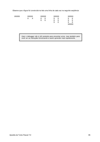 Observe que a figura foi construída na tela uma linha de cada vez na seguinte seqüência:

XXXXX

XXXXX
X
X

XXXXX
X
X
X
X

XXXXX
X
X
X
X
X
X

XXXXX
X
X
X
X
X
X
XXXXX

Usar o debugger não é útil somente para encontrar erros, mas também para
você ver as instruções funcionando e assim aprender mais rapidamente.

Apostila de Turbo Pascal 7.0

85

 
