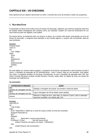 CAPÍTULO XIX – I/O CHECKING
Este capítulo tem por objetivo demonstrar ao leitor o controle dos erros de entrada e saída nos programas.

1. Run-time Error
A expressão run-time errors indica erros em tempo de execução, sabemos que nenhum programa está livre
de receber dados indesejáveis dos usuários como, por exemplo, receber um nome de funcionário em um
local onde era para ser digitado o seu salário.
Da mesma forma, se tentarmos abrir um arquivo no disco, se o mesmo não existir, será gerado um erro em
tempo de execução, o programa será abortado e sem dúvida alguma, o usuário não irá entender nada do
que aconteceu.
Exemplo:
Program teste;
uses crt;
var
num: integer;
begin
clrscr;
{$I-}
readln(num);
{$I+}
writeln(ioresult);
readkey;
end.
Se você digitar um número inteiro qualquer, o programa irá funcionar normalmente e será impresso na tela 0
(zero), o resultado da operação de I/O (entrada/saída – input / output). Mas se, por exemplo, você digitar
seu nome, o programa também irá funcionar normalmente, só que o resultado da operação será 106, que
indica Formato Numérico Inválido (Invalid Numeric Format), basta olhar na tabela de erros em tempo de
execução (ver Apêndice A).
As conclusões:
EXPRESSÃO/COMANDO
{$I-}
(diretiva de checagem de I/O)
{$I+}
(diretiva de checagem de I/O)
Ioresult

AÇÃO
Desliga a checagem de proced. de entrada e saída de dados
Liga a checagem de I/O de dados (valor padrão)
Retorna o código do erro, caso haja, ou retorna 0 (zero), caso a operação
seja bem sucedida. (ver tabela pág. 4-5)

Exemplo:
uses dos,crt;
var
f: file of byte;
begin
{Com “ParamStr(1)” obtém-se o nome do arquivo direto na linha de comando}
Assign(F,ParamStr(1));
{$I-}
Reset(F);
{$I+}
{tenta abrir o arquivo para leitura}
if IOResult = 0 then
{se não houve erros}
writeln(‘Tamanho de arquivo em bytes: ‘,FileSize(F))
else
writeln(‘Arquivo não encontrado’);
end.
Apostila de Turbo Pascal 7.0

86

 