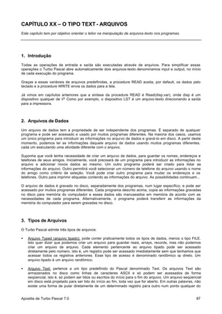 CAPÍTULO XX – O TIPO TEXT - ARQUIVOS
Este capítulo tem por objetivo orientar o leitor na manipulação de arquivos-texto nos programas.

1. Introdução
Todas as operações de entrada e saída são executadas através de arquivos. Para simplificar essas
operações o Turbo Pascal abre automaticamente dois arquivos-texto denominamos input e output, no início
de cada execução do programa.
Graças a essas variáveis de arquivos predefinidas, a procedure READ aceita, por default, os dados pelo
teclado e a procedure WRITE envia os dados para a tela.
Já vimos em capítulos anteriores que a sintaxe da procedure READ é Read(disp,var), onde disp é um
dispositivo qualquer de I/º Como por exemplo, o dispositivo LST é um arquivo-texto direcionando a saída
para a impressora.

2. Arquivos de Dados
Um arquivo de dados tem a propriedade de ser independente dos programas. É separado de qualquer
programa e pode ser acessado e usado por muitos programas diferentes. Na maioria dos casos, usamos
um único programa para introduzir as informações no arquivo de dados e gravá-lo em disco. A partir deste
momento, podemos ler as informações daquele arquivo de dados usando muitos programas diferentes,
cada um executando uma atividade diferente com o arquivo.
Suponha que você tenha necessidade de criar um arquivo de dados, para guardar os nomes, endereços e
telefones de seus amigos. Inicialmente, você precisará de um programa para introduzir as informações no
arquivo e adicionar novos dados ao mesmo. Um outro programa poderá ser criado para listar as
informações do arquivo. Outro permitirá você selecionar um número de telefone do arquivo usando o nome
do amigo como critério de seleção. Você pode criar outro programa para mudar os endereços e os
telefones. Outro para imprimir etiquetas contendo as informações do arquivo. As possibilidades continuam...
O arquivo de dados é gravado no disco, separadamente dos programas, num lugar específico, e pode ser
acessado por muitos programas diferentes. Cada programa descrito acima, copia as informações gravadas
no disco para memória do computador e esses dados são manuseados em memória de acordo com as
necessidades de cada programa. Alternativamente, o programa poderá transferir as informações da
memória do computador para serem gravadas no disco.

3. Tipos de Arquivos
O Turbo Pascal admite três tipos de arquivos:
•

Arquivo Typed (arquivo tipado): pode conter praticamente todos os tipos de dados, menos o tipo FILE.
Isto quer dizer que podemos criar um arquivo para guardar reais, arrays, records, mas não podemos
criar um arquivo de arquivo. Cada elemento pertencente ao arquivo tipado pode ser acessado
diretamente pelo número, isto é, um registro pode ser acessado imediatamente sem que tenhamos que
acessar todos os registros anteriores. Esse tipo de acesso é denominado randômico ou direto. Um
arquivo tipado é um arquivo randômico.

•

Arquivo Text: pertence a um tipo predefinido do Pascal denominado Text. Os arquivos Text são
armazenados no disco como linhas de caracteres ASCII e só podem ser acessados de forma
seqüencial, isto é, só podem ser lidos ou escritos do início para o fim do arquivo. Um arquivo seqüencial
em disco está projetado para ser lido do início ao fim, toda vez que for aberto. Em outras palavras, não
existe uma forma de pular diretamente de um determinado registro para outro num ponto qualquer do

Apostila de Turbo Pascal 7.0

87

 