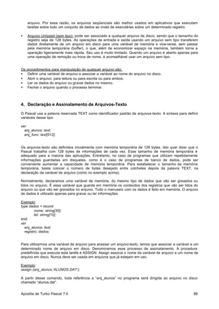 arquivo. Por essa razão, os arquivos seqüenciais são melhor usados em aplicativos que executam
tarefas sobre todo um conjunto de dados ao invés de executá-las sobre um determinado registro.
•

Arquivo Untyped (sem tipo): pode ser associado a qualquer arquivo de disco, sendo que o tamanho do
registro seja de 128 bytes. As operações de entrada e saída usando um arquivo sem tipo transferem
dados diretamente de um arquivo em disco para uma variável de memória e vice-versa, sem passar
pela memória temporária (buffer), o que, além de economizar espaço na memória, também torna a
operação ligeiramente mais rápida. Seu uso é muito limitado. Quando um arquivo é aberto apenas para
uma operação de remoção ou troca de nome, é aconselhável usar um arquivo sem tipo.

Os
•
•
•
•

procedimentos para manipulação de qualquer arquivo são:
Definir uma variável de arquivo e associar a variável ao nome do arquivo no disco.
Abrir o arquivo, para leitura ou para escrita ou para ambos.
Ler os dados do arquivo ou gravar dados no mesmo.
Fechar o arquivo quando o processo terminar.

4. Declaração e Assinalamento de Arquivos-Texto
O Pascal usa a palavra reservada TEXT como identificador padrão de arquivos-texto. A sintaxe para definir
variáveis desse tipo:
var
arq_alunos: text;
arq_func: text[512];

Os arquivos-texto são definidos inicialmente com memória temporária de 128 bytes. Isto quer dizer que o
Pascal trabalha com 128 bytes de informações de cada vez. Esse tamanho de memória temporária é
adequado para a maioria das aplicações. Entretanto, no caso de programas que utilizam repetidamente
informações guardadas em disquetes, como é o caso de programas de banco de dados, pode ser
conveniente aumentar a capacidade de memória temporária. Para estabelecer o tamanho da memória
temporária, basta colocar o número de bytes desejado entre colchetes depois da palavra TEXT, na
declaração da variável de arquivo (como no exemplo acima).
Normalmente, declaramos uma variável de memória, do mesmo tipo de dados que vão ser gravados ou
lidos no arquivo. É essa variável que guarda em memória os conteúdos dos registros que vão ser lidos do
arquivo ou que vão ser gravados no arquivo. Todo o manuseio com os dados é feito em memória. O arquivo
de dados é utilizado apenas para gravar ou ler informações.
Exemplo:
type dados = record
nome: string[30];
tel: string[10];
end;
var
arq_alunos: text;
registro: dados;

Para utilizarmos uma variável de arquivo para acessar um arquivo-texto, temos que associar a variável a um
determinado nome de arquivo em disco. Denominamos esse processo de assinalamento. A procedure
predefinida que executa esta tarefa é ASSIGN. Assign associa o nome da variável de arquivo a um nome de
arquivo em disco. Nunca deve ser usada em arquivos que já estejam em uso.
Exemplo:
assign (arq_alunos,’ALUNOS.DAT’);
A partir desse comando, toda referência a “arq_alunos” no programa será dirigida ao arquivo no disco
chamado “alunos.dat”.
Apostila de Turbo Pascal 7.0

88

 