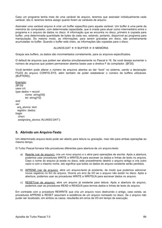 Caso um programa tenha mais de uma variável de arquivo, teremos que assinalar individualmente cada
variável, isto é, teremos tantos assign quanto forem as variáveis de arquivo.
Assinalar uma variável arquivo é criar um buffer específico para aquela variável. Um buffer é uma parte da
memória do computador, com determinada capacidade, que é criada para atuar como intermediário entre o
programa e o arquivo de dados no disco. A informação que se encontra no disco, primeiro é copiada para
buffer, uma determinada quantidade de bytes de cada vez, estando, portanto, disponível ao programa para
manipulação. Do mesmo modo, as informações, para serem gravadas em disco, são primeiramente
acumuladas no buffer. Quando o buffer está cheio, as informações são copiadas para o disco.
ALUNOS.DAT ßà BUFFER ßà MEMÓRIA
Graças aos buffers, os dados são movimentados corretamente, para os arquivos especificados.
O default de arquivos que podem ser abertos simultaneamente no Pascal é 16. Se você deseja aumentar o
número de arquivos que podem permanecer abertos basta usar a diretiva F do compilador. {$F20}.
Você também pode alterar o número de arquivos abertos ao dar “boot” no sistema, uando a declaração
FILES do arquivo CONFIG.SYS, além também de poder estabelecer o número de buffers utilizáveis
(BUFFERS).
Exemplo:
{$F20}
uses crt;
type dados = record
nome: string[30];
tel: string[10];
end;
var
arq_alunos: text;
registro: dados;
begin
clrscr;
assign(arq_alunos,’ALUNSO.DAT’);

5. Abrindo um Arquivo-Texto
Um determinado arquivo-texto pode ser aberto para leitura ou gravação, mas não para ambas operações ao
mesmo tempo.
O Turbo Pascal fornece três procedures diferentes para abertura de um arquivo-texto:
a) Rewrite (var de arquivo): cria um novo arquivo e o abre para operações de escrita. Após a abertura,
podemos usar procedures WRITE e WRITELN para escrever os dados e linhas de texto no arquivo.
Caso o nome do arquivo já exista no disco, este procedimento destrói o arquivo antigo e cria outro
vazio e com o mesmo nome, isto significa que todos os dados do arquivo existente serão perdidos.
b) APPEND (var de arquivo): abre um arquivo-texto já existente, de modo que podemos adicionar
novos registros no fim do arquivo. Ocorre um erro de I/O se o arquivo não existir no disco. Após a
abertura, podemos usar as procedures WRITE e WRITELN para escrever dados no arquivo.
c) RESET(var de arquivo): abre um arquivo já existente para leitura. Após a abertura do arquivo,
podemos usar as procedures READ e READLN para lermos dados e linhas de texto do arquivo.
Em contraste com a procedure REWRITE que cria um arquivo novo destruindo o antigo, caso exista, as
procedures APPEND e RESET assumem a existência de um arquivo nomeado no disco. Se o arquivo não
puder ser localizado, em ambos os casos, resultarão em erros de I/O em tempo de execução.

Apostila de Turbo Pascal 7.0

89

 