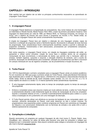 CAPÍTULO I – INTRODUÇÃO
Este capítulo tem por objetivo dar ao leitor os principais conhecimentos necessários ao aprendizado da
Linguagem Turbo Pascal.

1. A Linguagem Pascal
A Linguagem Pascal destina-se à programação de computadores. Seu nome trata-se de uma homenagem
ao matemático e filósofo francês, Blaise Pascal (1623-1662), criador da primeira calculadora mecânica. Esta
linguagem foi desenvolvida por volta de 1968, por Niklaus Wirth, no Technical University, em Zurique, na
Suíça, com o objetivo de ensinar aos seus alunos a programar em ALGOL e PLI. Desde então, as
qualidades da Linguagem Pascal vêm sendo universalmente reconhecidas.
A criação da Linguagem Pascal teve por objetivo a obtenção de uma linguagem simples, capaz de
incentivar a confecção de programas claros e facilmente legíveis, favorecendo a utilização de boas técnicas
de programação. Suas características foram criteriosamente escolhidas visando a permitir a obtenção de
programas confiáveis, modularizados e bem estruturados, processáveis por compiladores compactos,
eficientes e econômicos.
Sob outros aspectos, a Linguagem Pascal inovou, em relação às linguagens existentes até então, ao
apresentar e utilizar outros conceitos: criação de novos tipos e subtipos dentro de um programa;
manipulação de tipos enumeráveis; a estruturação de dados, que permite criar e manipular, além de
arranjos, também registros, conjuntos e arquivos; a alocação dinâmica de variáveis, com o auxílio de
ponteiros; declaração de identificadores para constantes: utilização de procedimentos que lêem e escrevem
em campos individuais em vez de registros completos, uso de procedimentos e função recursivos, etc.

2. Turbo Pascal
Em 1970 foi disponibilizado o primeiro compilador para a Linguagem Pascal, ainda um produto acadêmico.
Foi em novembro de 1983 que surgiu a primeira versão do Turbo Pascal, criada pela Borland International,
logo atualizada para a versão 2.0. Naquela época, a Borland era uma pequena e desconhecida empresa de
Scotts Valley. Ainda na década de 80, foram lançadas outras versões: 3.0, 4.0, 5.0, 5.5, 6.0, e o 7.0. O
nosso objetivo de estudo é a versão 7.0. A mesma apresenta várias características importantes:
•

É uma linguagem extremamente rápida, tanto no tempo de compilação quanto no tempo de execução
dos programas.

•

Embora o compilador possa usar arquivos criados por muito editores de texto, o editor do Turbo Pascal
é extremamente eficiente e está diretamente ligado às rotinas de manipulação de erros do compilador.
Quando o compilador detecta um erro, o controle é automaticamente transferido para o editor e o cursor
indica a localização do erro juntamente com uma mensagem de descrição.

•

O Turbo Pascal permite utilizar com eficiência os recursos de hardware do seu computador assim, por
exemplo, utilizando declarações do Pascal, você pode desenhar na tela e compor músicas. Os
programadores mais experientes podem combinar programas em Pascal com subrotinas em linguagem
de máquina e se comunicarem diretamente com os terminais de entrada e de saída (I/O) e com o
sistema operacional do computador.

3. Compilação e Linkedição
Quando escrevemos um programa em qualquer linguagem de alto nível (como C, Pascal, Delphi, Java,
VisualBasic, etc), utilizamos um editor de textos para escrever uma série de comandos e códigos que
desejamos que o computador execute. Este arquivo contendo estes códigos e comandos em linguagem de
alto nível é chamado programa fonte.
Apostila de Turbo Pascal 7.0

9

 