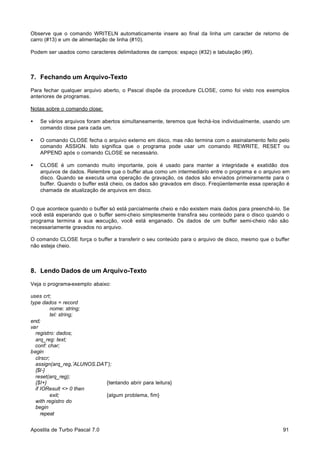Observe que o comando WRITELN automaticamente insere ao final da linha um caracter de retorno de
carro (#13) e um de alimentação de linha (#10).
Podem ser usados como caracteres delimitadores de campos: espaço (#32) e tabulação (#9).

7. Fechando um Arquivo-Texto
Para fechar qualquer arquivo aberto, o Pascal dispõe da procedure CLOSE, como foi visto nos exemplos
anteriores de programas.
Notas sobre o comando close:
•

Se vários arquivos foram abertos simultaneamente, teremos que fechá-los individualmente, usando um
comando close para cada um.

•

O comando CLOSE fecha o arquivo externo em disco, mas não termina com o assinalamento feito pelo
comando ASSIGN. Isto significa que o programa pode usar um comando REWRITE, RESET ou
APPEND após o comando CLOSE se necessário.

•

CLOSE é um comando muito importante, pois é usado para manter a integridade e exatidão dos
arquivos de dados. Relembre que o buffer atua como um intermediário entre o programa e o arquivo em
disco. Quando se executa uma operação de gravação, os dados são enviados primeiramente para o
buffer. Quando o buffer está cheio, os dados são gravados em disco. Freqüentemente essa operação é
chamada de atualização de arquivos em disco.

O que acontece quando o buffer só está parcialmente cheio e não existem mais dados para preenchê-lo. Se
você está esperando que o buffer semi-cheio simplesmente transfira seu conteúdo para o disco quando o
programa termina a sua e
xecução, você está enganado. Os dados de um buffer semi-cheio não são
necessariamente gravados no arquivo.
O comando CLOSE força o buffer a transferir o seu conteúdo para o arquivo de disco, mesmo que o buffer
não esteja cheio.

8. Lendo Dados de um Arquivo-Texto
Veja o programa-exemplo abaixo:
uses crt;
type dados = record
nome: string;
tel: string;
end;
var
registro: dados;
arq_reg: text;
conf: char;
begin
clrscr;
assign(arq_reg,’ALUNOS.DAT’);
{$I-}
reset(arq_reg);
{$I+}
{tentando abrir para leitura}
if IOResult <> 0 then
exit;
{algum problema, fim}
with registro do
begin
repeat
Apostila de Turbo Pascal 7.0

91

 
