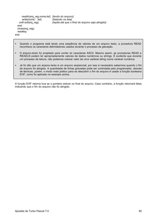 readln(arq_reg,nome,tel); {lendo do arquivo}
write(nome,‘ ’,tel);
{listando na tela}
until eof(arq_reg);
{repita até que o final do arquivo seja atingido}
end;
close(arq_reg);
readkey;
end.
•

Quando o programa está lendo uma seqüência de valores de um arquivo texto, a procedure READ
reconhece os caracteres delimitadores usados durante o processo de gravação.

•

O arquivo-texto foi projetado para conter só caracteres ASCII. Mesmo assim, as procedures READ e
READLN podem ler apropriadamente valores de dados numéricos ou strings. É evidente que durante
um processo de leitura, não podemos colocar valor de uma variável string numa variável numérica.

•

Já foi dito que um arquivo-texto é um arquivo seqüencial, por isso é necessário sabermos quando o fim
de arquivo foi atingido. A quantidade de linhas gravadas pode ser controlada pelo programador, através
de técnicas, porém, o modo mais prático para se descobrir o fim do arquivo é usado a função booleana
EOF, como foi aplicado no exemplo acima.

A função EOF retorna true se o ponteiro estiver no final do arquivo. Caso contrário, a função retornará false,
indicando que o fim do arquivo não foi atingido.

Apostila de Turbo Pascal 7.0

92

 