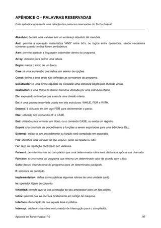 APÊNDICE C – PALAVRAS RESERVADAS
Este apêndice apresenta uma relação das palavras reservadas do Turbo Pascal.

Absolute: declara uma variável em um endereço absoluto de memória.
And: permite a operação matemática “AND” entre bit’s, ou lógica entre operandos, sendo verdadeira
somente quando ambos forem verdadeiros.
Asm: permite acessar a linguagem assembler dentro do programa.
Array: utilizado para definir uma tabela.
Begin: marca o início de um bloco.
Case : é uma expressão que define um seletor de opções.
Const: define a área onde são definidas as constantes do programa.
Constructor: é uma forma especial de inicializar uma estrutura objeto pelo método virtual.
Destructor: é uma forma de liberar memória utilizada por uma estrutura objeto.
Div: expressão aritmética que executa uma divisão inteira.
Do: é uma palavra reservada usada em três estruturas: WHILE, FOR e WITH.
Downto: é utilizado em um laço FOR para decrementar o passo.
Else : utilizado nos comandos IF e CASE.
End: utilizado para terminar um bloco, ou o comando CASE, ou ainda um registro.
Export: cria uma lista de procedimento e funções a serem exportados para uma biblioteca DLL.
External: indica se um procedimento ou função será compilado em separado.
File: identifica uma variável do tipo arquivo, pode ser tipada ou não.
For: laço de repetição controlado por variáveis.
Forward: permite informar ao compilador que uma determinada rotina será declarada após a sua chamada.
Function: é uma rotina do programa que retorna um determinado valor de acordo com o tipo.
Goto: desvio incondicional do programa para um determinado parágrafo.
If: estrutura de condição.
Implementation: define como públicas algumas rotinas de uma unidade (unit).
In: operador lógico de conjunto.
Inherited: permite que se use a notação de seu antecessor para um tipo objeto.
Inline: permite que se escreva diretamente em código de máquina.
Interface: declaração de que aquela área é pública.
Interrupt: declara uma rotina como sendo de interrupção para o compilador.
Apostila de Turbo Pascal 7.0

97

 