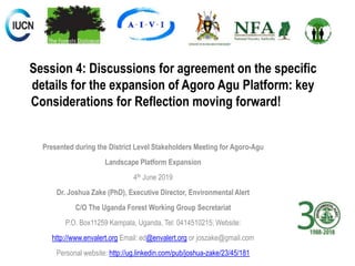 Session 4: Discussions for agreement on the specific
details for the expansion of Agoro Agu Platform: key
Considerations for Reflection moving forward!
Presented during the District Level Stakeholders Meeting for Agoro-Agu
Landscape Platform Expansion
4th June 2019
Dr. Joshua Zake (PhD), Executive Director, Environmental Alert
C/O The Uganda Forest Working Group Secretariat
P.O. Box11259 Kampala, Uganda, Tel: 0414510215; Website:
http://www.envalert.org Email: ed@envalert.org or joszake@gmail.com
Personal website: http://ug.linkedin.com/pub/joshua-zake/23/45/181
 