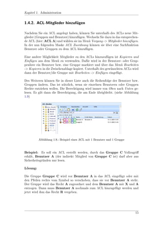 Kapitel 1.

Administration

1.1. Allgemein

Die Berechtigung von Dateien, Ordnern oder anderen Objekten basiert auf ACLs
(AccessControlLists). Das heit, es werden Benutzer oder Gruppen (Sammlung
von Benutzern bzw. anderen Gruppen) in ACLs gesammelt und dort die Rechteein-
stellungen fr die jeweiligen Eintrge vorgenommen. Diese Einstellungen knnen
            u                      a                                     o
nur von einem Benutzer mit Administratorrechten vorgenommen werden.


1.1.1. Beispiel
Benutzer A ist Mitglied der Gruppe A. Jetzt wird die Gruppe A in das ACL
ACL A eingefgt und mit der Berechtigung WRITE versehen. Das ACL A wird
              u
nun dem Ordner Ordner A zugeordnet. Das bedeutet, der Benutzer A besitzt
nun Schreibrecht auf den Ordner A. Nun knnen natrlich weitere Benutzer in
                                         o        u
die Gruppe eingefgt werden oder weitere Gruppen bzw. Benutzer in das ACL mit
                  u
unterschiedlichen Rechten. (siehe Abbildung 1.1)




                                                                            6
 