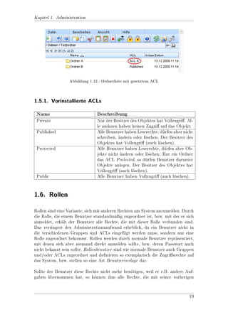 Kapitel 1. Administration

 Bezeichnung                   Beschreibung
 Nachname                      Geben Sie den Nachnamen des Benutzers an
 Vorname                       Geben Sie den Vornamen des Benutzers an
 Email-Adresse                 Geben Sie durch Semikolon getrennt, E-Mail-
                               Adressen, die diesem Benutzer zugeordnet sind,
                               an.
 Sender Email-Adresse          Geben Sie durch Semikolon getrennt, E-Mail-
                               Adressen, die dieser Benutzer zum Senden (nicht
                               zum Empfangen!) verwenden darf.
 Sprache                       Die Sprache des Benutzers
 Mandanten-Kennung             Das System kann programmtechnisch an Man-
                               danten angepasst werden. Sollte dies zutreen, so
                               tragen Sie hier den Mandanten ein. Fr den Stan-
                                                                    u
                               dard lassen Sie das Feld leer.

Reiter Rollen
 Bezeichnung                   Beschreibung
 Standard Rolle                Hier kann ein anderer Benutzer eingetragen wer-
                               den. Das bedeutet, dass sich der aktuelle Benutzer
                               von den Rechten so verhlt, wie der zugeordnete.
                                                        a
 Zugeordnete Rolle             Hier wird ein Gruppe eingetragen, die alle Benut-
                               zer (Rollen) enthlt, mit denen dieser Benutzer
                                                  a
                               sich anmelden darf.
 Rolle                         Wenn angehakt, dann ist der Benutzer eine Rolle
                               (z. Z. hat dieses Attribute keine Funktion).

Fr eine ausfhrliche Beschreibung von Rollen, siehe Kapitel Rollen. Um einen
 u           u
vorhandenen Benutzer zu bearbeiten, wechseln Sie in den Ordner, in dem sich der
Benutzer be 