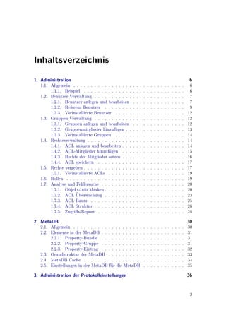 Inhaltsverzeichnis
1. Administration                                                                                                   6
   1.1. Allgemein . . . . . . . . . . . . . . . . .    .   .   .   .   .   .   .   .   .   .   .   .   .   .   .    6
        1.1.1. Beispiel . . . . . . . . . . . . . .    .   .   .   .   .   .   .   .   .   .   .   .   .   .   .    6
   1.2. Benutzer-Verwaltung . . . . . . . . . . .      .   .   .   .   .   .   .   .   .   .   .   .   .   .   .    7
        1.2.1. Benutzer anlegen und bearbeiten         .   .   .   .   .   .   .   .   .   .   .   .   .   .   .    7
        1.2.2. Referenz Benutzer . . . . . . . .       .   .   .   .   .   .   .   .   .   .   .   .   .   .   .    9
        1.2.3. Vorinstallierte Benutzer . . . . .      .   .   .   .   .   .   .   .   .   .   .   .   .   .   .   12
   1.3. Gruppen-Verwaltung . . . . . . . . . . .       .   .   .   .   .   .   .   .   .   .   .   .   .   .   .   12
        1.3.1. Gruppen anlegen und bearbeiten          .   .   .   .   .   .   .   .   .   .   .   .   .   .   .   12
        1.3.2. Gruppenmitglieder hinzufgen . .
                                           u           .   .   .   .   .   .   .   .   .   .   .   .   .   .   .   13
        1.3.3. Vorinstallierte Gruppen . . . . .       .   .   .   .   .   .   .   .   .   .   .   .   .   .   .   14
   1.4. Rechteverwaltung . . . . . . . . . . . . .     .   .   .   .   .   .   .   .   .   .   .   .   .   .   .   14
        1.4.1. ACL anlegen und bearbeiten . . .        .   .   .   .   .   .   .   .   .   .   .   .   .   .   .   14
        1.4.2. ACL-Mitglieder hinzufgen . . .
                                       u               .   .   .   .   .   .   .   .   .   .   .   .   .   .   .   15
        1.4.3. Rechte der Mitglieder setzen . . .      .   .   .   .   .   .   .   .   .   .   .   .   .   .   .   16
        1.4.4. ACL speichern . . . . . . . . . .       .   .   .   .   .   .   .   .   .   .   .   .   .   .   .   17
   1.5. Rechte vergeben . . . . . . . . . . . . . .    .   .   .   .   .   .   .   .   .   .   .   .   .   .   .   17
        1.5.1. Vorinstallierte ACLs . . . . . . .      .   .   .   .   .   .   .   .   .   .   .   .   .   .   .   19
   1.6. Rollen . . . . . . . . . . . . . . . . . . .   .   .   .   .   .   .   .   .   .   .   .   .   .   .   .   19
   1.7. Analyse und Fehlersuche . . . . . . . . .      .   .   .   .   .   .   .   .   .   .   .   .   .   .   .   20
        1.7.1. Objekt-Info Masken . . . . . . . .      .   .   .   .   .   .   .   .   .   .   .   .   .   .   .   20
                     
        1.7.2. ACL Uberwachung . . . . . . . .         .   .   .   .   .   .   .   .   .   .   .   .   .   .   .   23
        1.7.3. ACL Baum . . . . . . . . . . . .        .   .   .   .   .   .   .   .   .   .   .   .   .   .   .   25
        1.7.4. ACL Struktur . . . . . . . . . . .      .   .   .   .   .   .   .   .   .   .   .   .   .   .   .   26
        1.7.5. Zugris-Report . . . . . . . . . .      .   .   .   .   .   .   .   .   .   .   .   .   .   .   .   28
2. MetaDB                                                                                                          30
   2.1. Allgemein . . . . . . . . . . . . . . . . . . . .          .   .   .   .   .   .   .   .   .   .   .   .   30
   2.2. Elemente in der MetaDB . . . . . . . . . . . .             .   .   .   .   .   .   .   .   .   .   .   .   31
        2.2.1. Property-Bundle . . . . . . . . . . . .             .   .   .   .   .   .   .   .   .   .   .   .   31
        2.2.2. Property-Gruppe . . . . . . . . . . . .             .   .   .   .   .   .   .   .   .   .   .   .   31
        2.2.3. Property-Eintrag . . . . . . . . . . . .            .   .   .   .   .   .   .   .   .   .   .   .   32
   2.3. Grundstruktur der MetaDB . . . . . . . . . .               .   .   .   .   .   .   .   .   .   .   .   .   33
   2.4. MetaDB Cache . . . . . . . . . . . . . . . . .             .   .   .   .   .   .   .   .   .   .   .   .   34
   2.5. Einstellungen in der MetaDB fr die MetaDB
                                       u                           .   .   .   .   .   .   .   .   .   .   .   .   35
3. Administration der Protokolleinstellungen                                                                       36


                                                                                                                    2
 