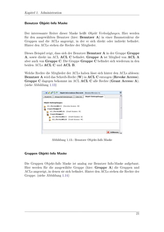 Kapitel 1. Administration




                        Abbildung 1.3.: Referenz Benutzer




                    Abbildung 1.4.: Auswahl Referenz Benutzer


Auf der folgenden Maske (siehe Abbildung 1.5) gibt es folgende Auswahlmglich-
                                                                           o
keiten: Wenn Gruppen angehakt ist, dann wird der gewhlte Benutzer (angehakte)
                                                      a
in alle Gruppen der zuvor gesuchten Benutzer eingetragen. Analog passiert dies fr
                                                                                u
ACLs, wenn ACL angehakt ist. Mit der dritten Checkbox kann man bestimmen,
ob der gewhlte Benutzer aus allen Gruppen/ACLs entfernt werden soll, in denen
           a
er gerade ist.




                                                                               10
 