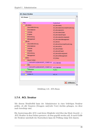 Kapitel 1. Administration

1.4.2. ACL-Mitglieder hinzufgen
                            u
Nachdem Sie ein ACL angelegt haben, knnen Sie unterhalb des ACLs neue Mit-
                                       o
glieder (Gruppen und Benutzer) hinzufgen. Wechseln Sie dazu in das entsprechen-
                                     u
de ACL (hier: ACL A) und whlen sie im Men Vorgang - Mitglieder hinzufgen.
                            a                u                             u
In der nun folgenden Maske ACL Zuordnung knnen sie uber eine Suchfunktion
                                               o         
Benutzer oder Gruppen zu dem ACL hinzufgen.
                                           u

Eine andere Mglichkeit Mitglieder zu den ACLs hinzuzufgen ist Kopieren und
               o                                          u
Einfgen aus dem Men zu verwenden. Dafr wird in der Benutzer- oder Grup-
    u                  u                    u
penliste ein Benutzer bzw. eine Gruppe markiert und uber das Men Bearbeiten
                                                                  u
- Kopieren in die Zwischenablage kopiert. Unterhalb des gewnschten ACLs wird
                                                            u
dann der Benutzer/die Gruppe mit Bearbeiten - Einfgen eingefgt.
                                                      u         u

Des Weiteren knnen Sie in dieser Liste auch die Reihenfolge der Benutzer bzw.
                o
Gruppen ndern. Das ist ntzlich, wenn sie einzelnen Benutzern oder Gruppen
          a                 u
Rechte entziehen wollen. Die Berechtigung wird immer von Oben nach Unten ge-
lesen. Es gilt dann die Berechtigung, die am Ende ubrigbleibt. (siehe Abbildung
                                                  
1.9)




          Abbildung 1.9.: Beispiel eines ACL mit 1 Benutzer und 1 Gruppe


Beispiel: Es soll ein ACL erstellt werden, durch das Gruppe C Vollzugri
erhlt, Benutzer A (der indirekt Mitglied von Gruppe C ist) darf aber aus
   a
Sicherheitsgrnden nur lesen.
             u

Lsung:
 o
Die Gruppe Gruppe C wird vor Benutzer A in das ACL eingefgt oder mit
                                                               u
den Pfeilen rechts vom Symbol so verschoben, dass sie vor Benutzer A steht.
Der Gruppe wird das Recht A zugeordnet und dem Benutzer A mit X und A
entzogen. Dann muss Benutzer A nochmals zum ACL hinzugefgt werden und
                                                             u
jetzt wird ihm das Recht R vergeben.




                                                                             15
 