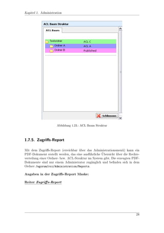 Kapitel 1. Administration

 Bild                  Bezeichnung        Beschreibung

                       Revoke Read        Leserecht entziehen. Lschen, neu anle-
                                                                o
                                          gen und bearbeiten geht weiterhin (nicht
                                          sinnvoll).

                       Revoke             Protected entziehen.
                       Protected

                       Revoke Write       Schreibrechte entziehen.

                       Revoke All         Alle Rechte entziehen.


1.4.4. ACL speichern
Wenn Sie Mitglieder zu einem ACL hinzugefgt oder gelscht oder die Rechte der
                                           u          o
Mitglieder gendert haben, mssen Sie das ACL speichern! Das geht im Men der
              a             u                                            u
ACL-Liste uber Vorgang - ACL speichern, bzw. Vorgang - ACL zurcksetzten
                                                                   u
          
wenn Sie Anderungen rckgngig machen wollen.
                       u a


1.5. Rechte vergeben

Wenn sie ein neues Objekt (in diesem Beispiel Ordner A) angelegt haben, so hat
dieses das Standard-ACL Published. Um das ACL des Ordners zu andern, whlen
                                                                         a
Sie es aus und rufen uber das Men Bearbeiten - Rechte vergeben die Maske zum
                                u

Andern auf. (siehe Abbildung 1.10)




                 Abbildung 1.10.: Ordnerliste mit Berechtigungen




                                                                             17
 