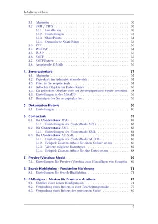 Inhaltsverzeichnis

   3.1. Allgemein . . . . . . . . . . . .   .   .   .   .   .   .   .   .   .   .   .   .   .   .   .   .   .   .   .   .   36
   3.2. SMB / CIFS . . . . . . . . . . .    .   .   .   .   .   .   .   .   .   .   .   .   .   .   .   .   .   .   .   .   36
        3.2.1. Installation . . . . . . .   .   .   .   .   .   .   .   .   .   .   .   .   .   .   .   .   .   .   .   .   36
        3.2.2. Einstellungen . . . . . .    .   .   .   .   .   .   .   .   .   .   .   .   .   .   .   .   .   .   .   .   48
        3.2.3. SharePoints . . . . . . .    .   .   .   .   .   .   .   .   .   .   .   .   .   .   .   .   .   .   .   .   51
        3.2.4. Dynamische SharePoints       .   .   .   .   .   .   .   .   .   .   .   .   .   .   .   .   .   .   .   .   53
   3.3. FTP . . . . . . . . . . . . . . .   .   .   .   .   .   .   .   .   .   .   .   .   .   .   .   .   .   .   .   .   53
   3.4. WebDAV . . . . . . . . . . . . .    .   .   .   .   .   .   .   .   .   .   .   .   .   .   .   .   .   .   .   .   54
   3.5. IMAP . . . . . . . . . . . . . .    .   .   .   .   .   .   .   .   .   .   .   .   .   .   .   .   .   .   .   .   55
   3.6. SMTP . . . . . . . . . . . . . .    .   .   .   .   .   .   .   .   .   .   .   .   .   .   .   .   .   .   .   .   55
   3.7. SMTPExtern . . . . . . . . . .      .   .   .   .   .   .   .   .   .   .   .   .   .   .   .   .   .   .   .   .   56
   3.8. Ausgehende E-Mails . . . . . .      .   .   .   .   .   .   .   .   .   .   .   .   .   .   .   .   .   .   .   .   56
4. Serverpapierkorb                                                                                                         57
   4.1. Allgemein . . . . . . . . . . . . . . . . . . . . . . . . . . . . . . . .                                           57
   4.2. Papierkorb im Administrationsbereich . . . . . . . . . . . . . . . . .                                              57
   4.3. Filter im Serverpaierkorb . . . . . . . . . . . . . . . . . . . . . . . .                                           57
   4.4. Gelschte Objekte im Datei-Bereich . . . . . . . . . . . . . . . . . .
            o                                                                                                               58
   4.5. Ein gelschtes Objekte uber den Serverpapierkorb wieder herstellen
                o                                                                                                          58
   4.6. Einstellungen in der MetaDB . . . . . . . . . . . . . . . . . . . . .                                               59
   4.7. Bereinigen des Serverpapierkorbes . . . . . . . . . . . . . . . . . . .                                             59
5. Dokumenten-Historie                                                            60
   5.1. Einstellungen . . . . . . . . . . . . . . . . . . . . . . . . . . . . . . 60
6. Contenttask                                                                                                              62
   6.1. Der Contenttask MSG . . . . . . . . . . . . . . . . . .                                     .   .   .   .   .   .   62
        6.1.1. Einstellungen des Contenttasks MSG . . . . . . .                                     .   .   .   .   .   .   63
   6.2. Der Contenttask EML . . . . . . . . . . . . . . . . . .                                     .   .   .   .   .   .   63
        6.2.1. Einstellungen des Contenttasks EML . . . . . . .                                     .   .   .   .   .   .   64
   6.3. Der Contenttask AC.XML . . . . . . . . . . . . . . . .                                      .   .   .   .   .   .   64
        6.3.1. Einstellungen des Contenttasks AC.XML . . . . .                                      .   .   .   .   .   .   65
        6.3.2. Beispiel: Zusatzattribute fr einen Ordner setzen
                                          u                                                         .   .   .   .   .   .   66
        6.3.3. Weitere mgliche Datentypen . . . . . . . . . . .
                          o                                                                         .   .   .   .   .   .   67
        6.3.4. Beispiel: Zusatzattribute fr eine Datei setzen . .
                                          u                                                         .   .   .   .   .   .   68
7. Preview/Vorschau-Modul                                              69
   7.1. Einstellungen fr Preview/Vorschau zum Hinzufgen von Stempeln 69
                       u                             u
8. Search-Highlighting - Fundstellen Markierung                                 71
   8.1. Einstellungen fr Search-Highlighting . . . . . . . . . . . . . . . . . 71
                       u
9. EADesigner - Masken fr Erweiterte Attribute
                            u                                                  73
   9.1. Erstellen einer neuen Kon 