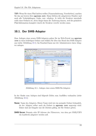 Kapitel 3. Administration der Protokolleinstellungen

     Notieren Sie sich alle gelisteten LANA-Nummern. Nun aktivieren Sie die
     Netzwerkkarte(Rechte Maustaste/aktivieren) und starten dann den NetBios-
     Bridge.exe Befehl erneut. Es ist nun eine neue Nummer dazu gekommen, das
     ist die gesuchte LANA.

    Bearbeiten Sie nun die Datei InstallDir-agorum-corenscriptsnroi.bat. Dort
     gibt es eine Zeile mit dem Befehl NetBiosBridge.exe command=start ......
     Fgen Sie dort, hinter port=1139 folgendes ein: lana=5 (hier muss die vorher
       u
     ermittelte Nummer eingetragen werden, 5 ist nur ein Beispiel). So dass die
     Zeile zum Beispiel so aussieht:

     c:roiscriptsSilentStarter.exe c:roiscriptsNetBiosBridge.exe
     command=start netbiosname=agorumcore server=roihost port=1139 lana=5

    Jetzt knnen Sie agorum core neu starten und sollten mit einem Windows-7
            o
     Client verbinden knnen.
                       o


3.2.2. Einstellungen
Die allgemeinen Einstellungen werden in der MetaDB unter /MAIN_MODULE_
MANAGEMENT/roiprotocols/smb/control vorgenommen:

 Entry                          Beschreibung           Standard
 AllowedObjects                 Liste mit Objekten,    FolderObject jj FileObject jj
                                die uber SMB/-
                                                      MailObject jj    MailDocu-
                                CIFS sichtbar sind.    mentObject jj NoteFileOb-
                                Hinweis: Dieser        ject jj  NoteMediaObject jj
                                Eintrag ist ein        D4wAddressNoteFile jj
                                Link nach /MAIN_       D4wAddressNoteMedia jj
                                MODULE_MANAGEMENT/     D4wForumFile jj
                                roiprotocols/          D4wForumMedia jj
                                webdav/control/        D4wAddressMailingList
                                AllowedObjects!
 AllowIPC                                            true
 BindAddress                    Adresse, auf der der roihost
                                SMB/CIFS-Service
                                horchen soll.




                                                                               48
 