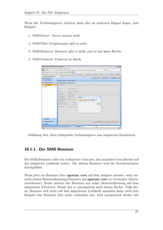 Kapitel 3. Administration der Protokolleinstellungen

 Entry                     Beschreibung                   Standard
 DoLockObjectNames      Eine Liste mit Regular Ex-        .*.doc jj .*.xls jj .*.ppt jj
                        pressions fr Dateinamen,
                                     u                    .*.txt jj .*.dwg jj .*.vsd
                        die beim Bearbeiten gesperrt
                        werden sollen.
 UseSessionLock         true bedeutet, wenn eine Da-      true
                        tei uber SMB zum Schrei-
                            
                        ben genet wird, diese mit
                               o
                        einem SessionLock gesperrt
                        wird.
 WindowsDefaultLockings Locks, die die Microsoft Pro-     2147483540,1 jj
                        dukte unbedingt bentigen,
                                               o          2147483481,1 jj
                        um festzustellen, ob eine Da-     2147483521,1 jj
                        tei bereits genet ist. Diese
                                       o                  2147483539,1 jj
                        nennen sich OLE Semapho-         2147483559,1 jj
                        res. Niemand weiss so recht,     2147483599,1
                        was sie bedeuten, aber sie
                        werden bentigt! Der Auf-
                                     o
                        bau ist folgender: In der Li-
                        ste werden Byte-Oset und
                        Byte-Lnge durch Komma
                               a
                        getrennt angegeben.

Die angezeigte Gre des Netzlaufwerks (z.B. im Explorer) kann unter /MAIN_
                 o
MODULE_MANAGEMENT/roi/control vorgenommen werden:

 Entry                     Beschreibung                   Standard
 TotalDbSize               Die angezeigte Gre der 21474836480
                                             o                                     (20
                           Datenbank in Bytes.      GByte)


3.2.3. SharePoints
SharePoints (Freigaben) werden in der MetaDb unterhalb von /MAIN_MODULE_
MANAGEMENT/roiprotocols/smb/control/SharePoints de 