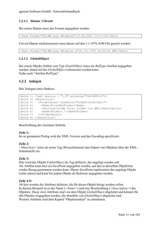 agorum Software GmbH - Entwicklerhandbuch

1.2.1.1 Datum / Uhrzeit

Bei einem Datum muss das Format angegeben werden:

 <Date Format="dd.MM.yyyy HH:mm:ss">12.08.2003 13:57:16</Date>

Um ein Datum zurückzusetzen muss dieses auf den 1.1.1979, 0:00 Uhr gesetzt werden:

 <Date Format="dd.MM.yyyy HH:mm:ss z">01.01.1970 00:00:00 GMT</Date>

1.2.1.2 GlobalObject

Bei einem Objekt-Attibut vom Typ GloablObject muss ein RefType-Attribut angegeben
werden, damit auf das GlobalObject referenziert werden kann.
Siehe auch "Attribut RefType".

1.2.2 Anlegen

Das Anlegen eines Ordners:

 Zeile   1: <?xml version = "1.0" encoding="ISO-8859-1"?>
 Zeile   2: <ObjectList>
 Zeile   3:   <FolderObject SavePoint="${MyFirstFolder}">
 Zeile   4:     <Name>FirstXmlFolder</Name>
 Zeile   5:     <Description>My first folder via XML</Description>
 Zeile   6:     <AddToFolder>./</AddToFolder>
 Zeile   7:   </FolderObject>
 Zeile   8: </ObjectList>

Beschreibung der einzelnen Schritte:

Zeile 1:
Im so genannten Prolog wird die XML-Version und das Encoding spezifiziert.

Zeile 2:
<ObjectList> leitet als erster Tag (Wurzelelement) den Import von Objekten über die XML-
Schnittstelle ein.

Zeile 3:
Hier wird das Objekt FolderObject als Tag definiert, das angelegt werden soll.
Als Attribut kann hier ein SavePoint angegeben werden, auf den in derselben Objektliste
wieder Bezug genommen werden kann. Dieser SavePoint repräsentiert das angelegt Objekt
(siehe unten) und kann bei jedem Objekt als Referenz angegeben werden.

Zeile 4-5:
Ab hier werden die Attribute definiert, die für dieses Objekt belegt werden sollen.
In diesem Beispiel ist es der Name (<Name>) und eine Beschreibung (<Description>) des
Objektes. Diese zwei Attribute sind von dem Objekt GlobalObject abgeleitet und können für
alle Objekte eingegeben werden, die ebenfalls von GlobalObject abgeleitet sind.
Weitere Attribute sind dem Kapitel "Objektstruktur" zu entnehmen.



                                                                          Seite 11 von 163
 
