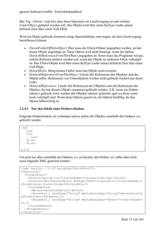 agorum Software GmbH - Entwicklerhandbuch

Das Tag <Delete> legt fest, dass diese Operation ein Löschvorgang ist und welches
FolderObject geändert werden soll. Das Objekt wird über einen RefType (siehe unten)
definiert (hier über einen Voll-Pfad).

Wird ein Objekt gelöscht, kommen einige Spezialattibute zum tragen, die den Löschvorgang
beeinflussen können:

   •     ParentFolderOfDelteObject: Hier muss der Eltern-Ordner angegeben werden, an den
         dieses Objekt angehängt ist. Diese Option wird nicht benötigt, wenn die Option
         DeleteAllReferencesFromThisObject angegeben ist. Sonst muss das Programm wissen,
         welche Referenz entfernt werden soll, wenn das Objekt an mehreren Orten verknüpft
         ist. Das Eltern-Objekt wird über einen RefType (siehe unten) definiert (hier über einen
         Voll-Pfad).
   •     DeleteIfExist: Bring keinen Fehler wenn das Objekt nicht existiert.
   •     DeleteAllReferencesFromThisObject: Löscht alle Referenzen des Objektes und das
         Objekt selbst. Referenzen von Unterobjekten werden nicht gelöscht sondern nur deren
         Links.
   •     DeleteAllReferences: Löscht alle Referenzen des Objektes und alle Referenzen der
         Objekte, die mit diesem Objekt zusammen gelöscht werden. Z.B. wenn ein Ordner
         rekursiv gelöscht wird, werden alle Objekte rekursiv gelöscht, egal wo diese sonst
         noch verknüpft sind. Wenn diese Option gesetzt ist, die Option hinfällig, da dies
         Option höherwertig ist.

1.2.4.1 Nur den Inhalt eines Ordners löschen

Folgende Ordnerstruktur ist vorhanden und es sollen alle Objekte unterhalb des Ordners xxx
gelöscht werden

 /xxx
    /yyy
    /zzz
       /aaa
    /A.doc
    /B.doc

 u.s.w

Um jetzt nur alles unterhalb des Ordners xxx zu löschen, den Ordner xxx selbst aber nicht
muss folgende XML generiert werden:

 <?xml version = "1.0" encoding="ISO-8859-1"?>
 <ObjectList>
   <FolderObject>
     <Delete>/agorum/roi/Files/d4wdemo/Informationen/xxx</Delete>
     <ParentFolderOfDeleteObject RefType="Path">/agorum/roi/Files/d4wdemo/I
 nformationen</ParentFolderOfDeleteObject>
     <InvokeMethod>
       <Method>setSystemOption</Method>
       <Parameter_1 DataType="String" MethodDataType="String">deleteOnlyIte
 msFromFolder</Parameter_1>
       <Parameter_2 DataType="String" MethodDataType="Object">true</Paramet
 er_2>
     </InvokeMethod>
   </FolderObject>
 </ObjectList>

                                                                               Seite 13 von 163
 