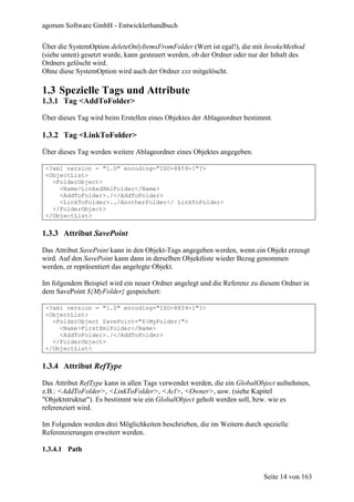 agorum Software GmbH - Entwicklerhandbuch

Über die SystemOption deleteOnlyItemsFromFolder (Wert ist egal!), die mit InvokeMethod
(siehe unten) gesetzt wurde, kann gesteuert werden, ob der Ordner oder nur der Inhalt des
Ordners gelöscht wird.
Ohne diese SystemOption wird auch der Ordner xxx mitgelöscht.

1.3 Spezielle Tags und Attribute
1.3.1 Tag <AddToFolder>

Über dieses Tag wird beim Erstellen eines Objektes der Ablageordner bestimmt.

1.3.2 Tag <LinkToFolder>

Über dieses Tag werden weitere Ablageordner eines Objektes angegeben.

 <?xml version = "1.0" encoding="ISO-8859-1"?>
 <ObjectList>
   <FolderObject>
     <Name>LinkedXmlFolder</Name>
     <AddToFolder>./</AddToFolder>
     <LinkToFolder>../AnotherFolder</ LinkToFolder>
   </FolderObject>
 </ObjectList>


1.3.3 Attribut SavePoint

Das Attribut SavePoint kann in den Objekt-Tags angegeben werden, wenn ein Objekt erzeugt
wird. Auf den SavePoint kann dann in derselben Objektliste wieder Bezug genommen
werden, er repräsentiert das angelegte Objekt.

Im folgendem Beispiel wird ein neuer Ordner angelegt und die Referenz zu diesem Ordner in
dem SavePoint ${MyFolder} gespeichert:

 <?xml version = "1.0" encoding="ISO-8859-1"?>
 <ObjectList>
   <FolderObject SavePoint="${MyFolder}">
     <Name>FirstXmlFolder</Name>
     <AddToFolder>./</AddToFolder>
   </FolderObject>
 </ObjectList>


1.3.4 Attribut RefType

Das Attribut RefType kann in allen Tags verwendet werden, die ein GlobalObject aufnehmen,
z.B.: <AddToFolder>, <LinkToFolder>, <Acl>, <Owner>, usw. (siehe Kapitel
"Objektstruktur"). Es bestimmt wie ein GlobalObject geholt werden soll, bzw. wie es
referenziert wird.

Im Folgenden werden drei Möglichkeiten beschrieben, die im Weitern durch spezielle
Referenzierungen erweitert werden.

1.3.4.1 Path


                                                                           Seite 14 von 163
 