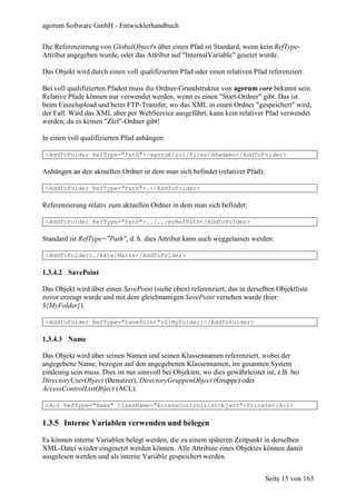agorum Software GmbH - Entwicklerhandbuch

Die Referenzierung von GlobalObject's über einen Pfad ist Standard, wenn kein RefType-
Attribut angegeben wurde, oder das Attribut auf "InternalVariable" gesetzt wurde.

Das Objekt wird durch einen voll qualifizierten Pfad oder einen relativen Pfad referenziert.

Bei voll qualifizierten Pfaden muss die Ordner-Grundstruktur von agorum core bekannt sein.
Relative Pfade können nur verwendet werden, wenn es einen "Start-Ordner" gibt. Das ist
beim Einzelupload und beim FTP-Transfer, wo das XML in einen Ordner "gespeichert" wird,
der Fall. Wird das XML aber per WebService ausgeführt, kann kein relativer Pfad verwendet
werden, da es keinen "Ziel"-Ordner gibt!

In einen voll qualifizierten Pfad anhängen:

 <AddToFolder RefType="Path">/agorum/roi/Files/d4wdemo</AddToFolder>

Anhängen an den aktuellen Ordner in dem man sich befindet (relativer Pfad):

 <AddToFolder RefType="Path">.</AddToFolder>

Referenzierung relativ zum aktuellen Ordner in dem man sich befindet:

 <AddToFolder RefType="Path">../../myRefPath</AddToFolder>

Standard ist RefType="Path", d. h. dies Attribut kann auch weggelassen werden:

 <AddToFolder>./Akte/Mails</AddToFolder>

1.3.4.2 SavePoint

Das Objekt wird über einen SavePoint (siehe oben) referenziert, das in derselben Objektliste
zuvor erzeugt wurde und mit dem gleichnamigen SavePoint versehen wurde (hier:
${MyFolder}).

 <AddToFolder RefType="SavePoint">${MyFolder}</AddToFolder>

1.3.4.3 Name

Das Objekt wird über seinen Namen und seinen Klassennamen referenziert, wobei der
angegebene Name, bezogen auf den angegebenen Klassennamen, im gesamten System
eindeutig sein muss. Dies ist nur sinnvoll bei Objekten, wo dies gewährleistet ist, z.B. bei
DirectoryUserObject (Benutzer), DirectoryGruppenObject (Gruppe) oder
AccessControlListObject (ACL).

 <Acl RefType="Name" ClassName="AccessControlListObject">Private</Acl>


1.3.5 Interne Variablen verwenden und belegen

Es können interne Variablen belegt werden, die zu einem späteren Zeitpunkt in derselben
XML-Datei wieder eingesetzt werden können. Alle Attribute eines Objektes können damit
ausgelesen werden und als interne Variable gespeichert werden.


                                                                               Seite 15 von 163
 