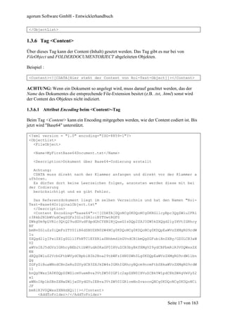 agorum Software GmbH - Entwicklerhandbuch

 </ObjectList>


1.3.6 Tag <Content>

Über dieses Tag kann der Content (Inhalt) gesetzt werden. Das Tag gibt es nur bei von
FileObject und FOLDERDOCUMENTOBJECT abgeleiteten Objekten.

Beispiel :

 <Content><![CDATA[Hier steht der Content von Roi-Test-Object]]></Content>

ACHTUNG: Wenn ein Dokument so angelegt wird, muss darauf geachtet werden, das der
Name des Dokumentes die entsprechende File-Extension besitzt (z.B. .txt, .html) sonst wird
der Content des Objektes nicht indiziert.

1.3.6.1 Attribut Encoding beim <Content>-Tag

Beim Tag <Content> kann ein Encoding mitgegeben werden, wie der Content codiert ist. Bis
jetzt wird "Base64" unterstützt.

 <?xml version = "1.0" encoding="ISO-8859-1"?>
 <ObjectList>
   <FileObject>

   <Name>MyFirstBase64Document.txt</Name>

   <Description>Dokument über Base64-Codierung erstellt

   Achtung:
   CDATA muss direkt nach der Klammer anfangen und direkt vor der Klammer a
 ufhören.
   Es dürfen dort keine Leerzeichen folgen, ansonsten werden diese mit bei
 der Codierung
   berücksichtigt und es gibt Fehler.

    Das Referenzdokument liegt im selben Verzeichnis und hat den Namen "Roi-
 Test-Base64OriginalObject.txt"
    </Description>
    <Content Encoding="base64"><![CDATA[DQoNCg0KDQoNCg0KRGllcyBpc3QgZWluIFRl
 c3Rkb2N1bWVudCwgZGFzIGluIGRlciBYTUwtRGF0
 ZWkgUm9pLVRlc3QtQ29udGVudFdpdGhCYXNlNjQueG1sDQp2ZXJ3ZW5kZXQgd2lyIHVtIGRhcy
 BF
 bmNvZGluZz0iQmFzZTY0IiB6dSBUZXN0ZW4NCg0KDQoNCg0KDQoNCg0KDQpEaWVzZXMgRG9rdW
 1u
 ZXQgd2lyIPxiZXIgZGllIFhNTC1EYXRlaSBhbmdlbGVndCB1bmQgZGFubiBnZXBy/GZ0LCB3aW
 V2
 aWVsIEJ5dGVzIGRhcyBEb2t1bWVudA0KaGF0IHVuZCB3byBkYXMgV29ydCBFbmRlR3V0QWxsZX
 NH
 dXQgZWluZ2VrbGFtbWVydCBpbiBIb2Noa29tbWFzIHN0ZWh0Lg0KDQpEaWVzZXMgRG9rdW1lbn
 Qg
 ZGFyZiBuaWNodCBnZeRuZGVydCB3ZXJkZW4sIGRhIGRhcyBQcm9ncmFtbSBkaWVzZXMgRG9rdW
 1l
 bnQgYWxzIA0KDQpSZWZlcmVuemRva3VtZW50IGF1c2xpZXN0IHVuZCBkYW1pdCBkZW4gVmVyZ2
 xl
 aWNoIHp1bSBnZXNwZWljaGVydGVuIERva3VtZW50IGR1cmNoZvxocnQNCg0KDQoNCg0KDQoNCi
 JF
 bmRlR3V0QWxsZXNHdXQi]]></Content>
      <AddToFolder>/</AddToFolder>

                                                                            Seite 17 von 163
 