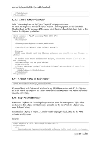 agorum Software GmbH - Entwicklerhandbuch

   </FileObject>
 </ObjectList>

1.3.6.2 Attribut RefType="TmpPath"

Beim Content-Tag kann ein RefType="TmpPath" mitgegeben werden.
Im Inhalt des Tags wird dann ein Vollpfad zu einer Datei mitgegeben, die auf derselben
Maschine liegt, auf der auch das XML geparst wird. Damit wird der Inhalt dieser Datei in den
Content des Objektes geschrieben.

 <?xml version = "1.0" encoding="ISO-8859-1"?>
 <ObjectList>
   <FileObject>

   <Name>MyFirstTmpPathDocument.txt</Name>

   <Description>Dokument über TmpPath erstellt

   Achtung:
   CDATA muss direkt nach der Klammer anfangen und direkt vor der Klammer a
 ufhören

   Es dürfen dort keine Leerzeichen folgen, ansonsten werden diese mit bei
 der Codierung
   berücksichtigt und es gibt Fehler.
   </Description>
   <Content RefType="TmpPath"><![CDATA[C:tempTestContentWithTmpPath.xml]]
 ></Content>
     <AddToFolder>/</AddToFolder>
   </FileObject>
 </ObjectList>


1.3.7 Attribut WithId im Tag <Name>
 <Name WithId="true">Hugo_$$ID$$</Name>

Wenn der Name so definiert wird, wird der String $$ID$$ ersetzt durch die ID des Objektes.
So ist im Namen des Objektes die ID mit enthalten und das Objekt ist vom Namen her immer
eindeutig im System.

1.3.8 Tag <NoErrorIfExist/>

Mit diesem Tag kann ein Fehler abgefangen werden, wenn das anzulegende Objekt schon
existiert. Mit dem Objekt wird dann nichts gemacht, nur der SavePoint des Objekts wird,
wenn definiert, belegt.

Somit können Objekte in einer XML immer wieder angelegt werden, ohne das die XML
verändert werden muss.

Beispiel:

 <?xml version = "1.0" encoding="ISO-8859-1"?>
 <ObjectList>
   <!--
      Beschreibung: /agorum/ngos/MetaDb anlegen, falls noch nicht vorhanden

                                                                           Seite 18 von 163
 