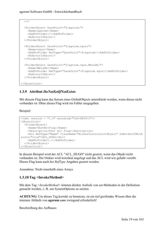 agorum Software GmbH - Entwicklerhandbuch

   -->

   <FolderObject SavePoint="${agorum}">
     <Name>agorum</Name>
     <AddToFolder>/</AddToFolder>
     <NoErrorIfExist/>
   </FolderObject>

   <FolderObject SavePoint="${agorum.ngos}">
     <Name>ngos</Name>
     <AddToFolder RefType="SavePoint">${agorum}</AddToFolder>
     <NoErrorIfExist/>
   </FolderObject>

   <FolderObject SavePoint="${agorum.ngos.MetaDb}">
     <Name>MetaDb</Name>
     <AddToFolder RefType="SavePoint">${agorum.ngos}</AddToFolder>
     <NoErrorIfExist/>
   </FolderObject>

 </ObjectList>


1.3.9 Attribut DoNotSetIfNotExists

Mit diesem Flag kann das Setzen eines GlobalObjects unterdrückt werden, wenn dieses nicht
vorhanden ist. Ohne dieses Flag wird ein Fehler ausgegeben.

Beispiel:

 <?xml version = "1.0" encoding="ISO-8859-1"?>
 <ObjectList>
   <FolderObject>
     <Name>TestMitFlag</Name>
     <Description>Test mit Flag</Description>
     <Acl RefType="Name" ClassName="AccessControlListObject" DoNotSetIfNotE
 xists="true">ACL_HUGO</Acl>
     <AddToFolder>./</AddToFolder>
   </FolderObject>
 </ObjectList>

In diesem Beispiel wird der ACL "ACL_HUGO" nicht gesetzt, wenn das Objekt nicht
vorhanden ist. Der Ordner wird trotzdem angelegt und das ACL wird wie gehabt vererbt.
Dieses Flag kann auch bei RefType Angaben gesetzt werden.

Ausnahme: Nicht innerhalb eines Arrays

1.3.10 Tag <InvokeMethod>

Mit dem Tag <InvokeMethod> können direkte Aufrufe von set-Methoden in der Definition
gemacht werden, z. B. um SystemOptions zu setzten.

ACHTUNG: Um dieses Tag korrekt zu benutzen, ist ein tief greifendes Wissen über die
internen Abläufe von agorum core zwingend erforderlich!

Beschreibung des Aufbaues:


                                                                          Seite 19 von 163
 