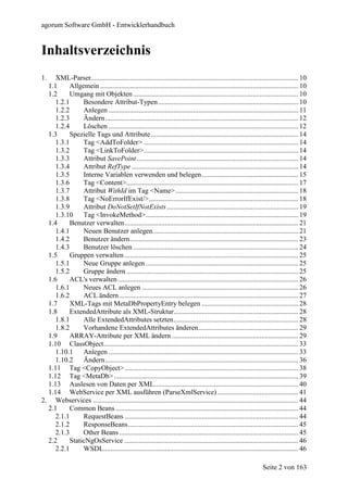 agorum Software GmbH - Entwicklerhandbuch


Inhaltsverzeichnis
1.   XML-Parser...................................................................................................................... 10
  1.1      Allgemein ................................................................................................................. 10
  1.2      Umgang mit Objekten .............................................................................................. 10
     1.2.1      Besondere Attribut-Typen................................................................................ 10
     1.2.2      Anlegen ............................................................................................................ 11
     1.2.3      Ändern .............................................................................................................. 12
     1.2.4      Löschen ............................................................................................................ 12
  1.3      Spezielle Tags und Attribute .................................................................................... 14
     1.3.1      Tag <AddToFolder> ........................................................................................ 14
     1.3.2      Tag <LinkToFolder>........................................................................................ 14
     1.3.3      Attribut SavePoint ............................................................................................ 14
     1.3.4      Attribut RefType ............................................................................................... 14
     1.3.5      Interne Variablen verwenden und belegen....................................................... 15
     1.3.6      Tag <Content>.................................................................................................. 17
     1.3.7      Attribut WithId im Tag <Name>...................................................................... 18
     1.3.8      Tag <NoErrorIfExist/>..................................................................................... 18
     1.3.9      Attribut DoNotSetIfNotExists ........................................................................... 19
     1.3.10     Tag <InvokeMethod>....................................................................................... 19
  1.4      Benutzer verwalten................................................................................................... 21
     1.4.1      Neuen Benutzer anlegen................................................................................... 21
     1.4.2      Benutzer ändern................................................................................................ 23
     1.4.3      Benutzer löschen .............................................................................................. 24
  1.5      Gruppen verwalten ................................................................................................... 25
     1.5.1      Neue Gruppe anlegen ....................................................................................... 25
     1.5.2      Gruppe ändern .................................................................................................. 25
  1.6      ACL's verwalten ....................................................................................................... 26
     1.6.1      Neues ACL anlegen ......................................................................................... 26
     1.6.2      ACL ändern ...................................................................................................... 27
  1.7      XML-Tags mit MetaDbPropertyEntry belegen ....................................................... 28
  1.8      ExtendedAttribute als XML-Struktur....................................................................... 28
     1.8.1      Alle ExtendedAttributes setzten....................................................................... 28
     1.8.2      Vorhandene ExtendedAttributes änderen......................................................... 29
  1.9      ARRAY-Attribute per XML ändern ........................................................................ 29
  1.10 ClassObject............................................................................................................... 33
     1.10.1     Anlegen ............................................................................................................ 33
     1.10.2     Ändern .............................................................................................................. 36
  1.11 Tag <CopyObject>................................................................................................... 38
  1.12 Tag <MetaDb> ......................................................................................................... 39
  1.13 Auslesen von Daten per XML.................................................................................. 40
  1.14 WebService per XML ausführen (ParseXmlService) .............................................. 41
2. Webservices ..................................................................................................................... 44
  2.1      Common Beans ........................................................................................................ 44
     2.1.1      RequestBeans ................................................................................................... 44
     2.1.2      ResponseBeans................................................................................................. 45
     2.1.3      Other Beans ...................................................................................................... 45
  2.2      StaticNgOsService ................................................................................................... 46
     2.2.1      WSDL............................................................................................................... 46

                                                                                                                  Seite 2 von 163
 