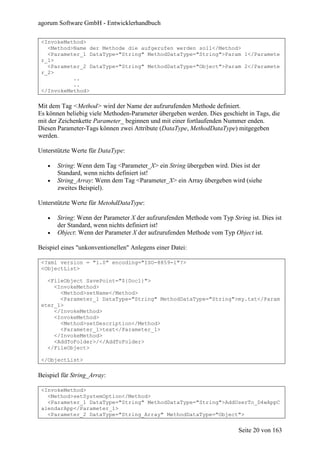 agorum Software GmbH - Entwicklerhandbuch

 <InvokeMethod>
   <Method>Name der Methode die aufgerufen werden soll</Method>
   <Parameter_1 DataType="String" MethodDataType="String">Param 1</Paramete
 r_1>
   <Parameter_2 DataType="String" MethodDataType="Object">Param 2</Paramete
 r_2>
           ..
           ..
 </InvokeMethod>

Mit dem Tag <Method> wird der Name der aufzurufenden Methode definiert.
Es können beliebig viele Methoden-Parameter übergeben werden. Dies geschieht in Tags, die
mit der Zeichenkette Parameter_ beginnen und mit einer fortlaufenden Nummer enden.
Diesen Parameter-Tags können zwei Attribute (DataType, MethodDataType) mitgegeben
werden.

Unterstützte Werte für DataType:

   •   String: Wenn dem Tag <Parameter_X> ein String übergeben wird. Dies ist der
       Standard, wenn nichts definiert ist!
   •   String_Array: Wenn dem Tag <Parameter_X> ein Array übergeben wird (siehe
       zweites Beispiel).

Unterstützte Werte für MetohdDataType:

   •   String: Wenn der Parameter X der aufzurufenden Methode vom Typ String ist. Dies ist
       der Standard, wenn nichts definiert ist!
   •   Object: Wenn der Parameter X der aufzurufenden Methode vom Typ Object ist.

Beispiel eines "unkonventionellen" Anlegens einer Datei:

 <?xml version = "1.0" encoding="ISO-8859-1"?>
 <ObjectList>

   <FileObject SavePoint="${Doc1}">
     <InvokeMethod>
       <Method>setName</Method>
       <Parameter_1 DataType="String" MethodDataType="String">my.txt</Param
 eter_1>
     </InvokeMethod>
     <InvokeMethod>
       <Method>setDescription</Method>
       <Parameter_1>text</Parameter_1>
     </InvokeMethod>
     <AddToFolder>/</AddToFolder>
   </FileObject>

 </ObjectList>

Beispiel für String_Array:

 <InvokeMethod>
   <Method>setSystemOption</Method>
   <Parameter_1 DataType="String" MethodDataType="String">AddUserTo_D4wAppC
 alendarApp</Parameter_1>
   <Parameter_2 DataType="String_Array" MethodDataType="Object">


                                                                          Seite 20 von 163
 
